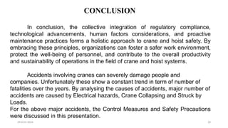 CONCLUSION
29-0-01-2024 28
In conclusion, the collective integration of regulatory compliance,
technological advancements, human factors considerations, and proactive
maintenance practices forms a holistic approach to crane and hoist safety. By
embracing these principles, organizations can foster a safer work environment,
protect the well-being of personnel, and contribute to the overall productivity
and sustainability of operations in the field of crane and hoist systems.
Accidents involving cranes can severely damage people and
companies. Unfortunately these show a constant trend in term of number of
fatalities over the years. By analysing the causes of accidents, major number of
accidents are caused by Electrical hazards, Crane Collapsing and Struck by
Loads.
For the above major accidents, the Control Measures and Safety Precautions
were discussed in this presentation.
 
