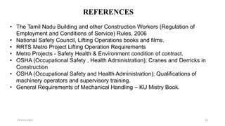 REFERENCES
29-0-01-2024 29
• The Tamil Nadu Building and other Construction Workers (Regulation of
Employment and Conditions of Service) Rules, 2006
• National Safety Council, Lifting Operations books and films.
• RRTS Metro Project Lifting Operation Requirements
• Metro Projects - Safety Health & Environment condition of contract.
• OSHA (Occupational Safety , Health Administration); Cranes and Derricks in
Construction
• OSHA (Occupational Safety and Health Administration); Qualifications of
machinery operators and supervisory training.
• General Requirements of Mechanical Handling – KU Mistry Book.
 