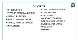 CONTENT
• INTRODUCTION
• TYPES OF CRANES AND HOIST
• LITERATURE REVIEW
• HAZARD IN USING CRANE
• CRANE / HOIST OPERATION
• INSPECTIONS
• LIFTING OPERATION STANDERD
• LIFTING PRINCIPLE
• HAND SIGNELS
• CRANE INSPECTION FORM
• SAFE WORK LOAD LIMIT(SWL)
• SIMPLE RULE FOR LIFTING
• CONCLUSION
• REFERENCE
2
29-01-2024
 
