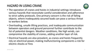 HAZARD IN USING CRANE
• The operation of cranes and hoists in industrial settings introduces
various hazards that necessitate careful consideration and adherence
to strict safety protocols. One primary concern is the risk of falling
objects, where inadequately secured loads can pose a serious threat
to workers below.
• Overloading, unsafe lifting practices, and inadequate communication
between operators and ground personnel further contribute to the
list of potential dangers. Weather conditions, like high winds, can
compromise the stability of cranes, adding another layer of risk.
• Electrical hazards are also prevalent, as cranes and hoists frequently
rely on electrical power, making malfunctioning components a risk for
electric shocks or fires
29-0-01-2024 7
 