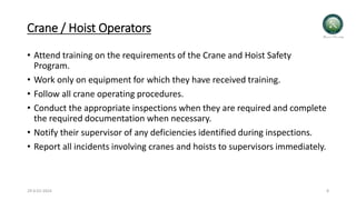 Crane / Hoist Operators
• Attend training on the requirements of the Crane and Hoist Safety
Program.
• Work only on equipment for which they have received training.
• Follow all crane operating procedures.
• Conduct the appropriate inspections when they are required and complete
the required documentation when necessary.
• Notify their supervisor of any deficiencies identified during inspections.
• Report all incidents involving cranes and hoists to supervisors immediately.
29-0-01-2024 8
 