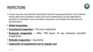 INSPECTIONS
• Cranes must be consistently inspected to prevent equipment failure and incidents
and to determine whether cranes and crane components can be expected to
perform as intended. Crane and Hoist inspections are divided into five general
classifications:
• Initial Inspection
• Functional Inspection – Pre-use Inspection
• Frequent Inspection – After 750 hours of use between periodic
inspections
• Periodic Inspection – Quarterly
• Inspection of equipment not in regular use
29-0-01-2024 9
 