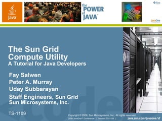 2006 JavaOneSM
Conference | Session TS-1109 |
TS-1109
The Sun Grid
Compute Utility
A Tutorial for Java Developers
Fay Salwen
Peter A. Murray
Uday Subbarayan
Staff Engineers, Sun Grid
Sun Microsystems, Inc.
Copyright © 2006, Sun Microsystems, Inc., All rights reserved.
 