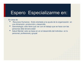 Espero Especializarme en:
En área de
 •   Recursos Humanos : Está orientada a la ayuda de la organización en
    una dimensión ,producción y desarrollo
 •  Gerontología: esto tiene que ver con el trabajo que se hace con las
    personas dela tercera edad
 •  Salud Mental: esto se basa en en el desarrollo del individuo en lo
    personal, profesional y grupal
 