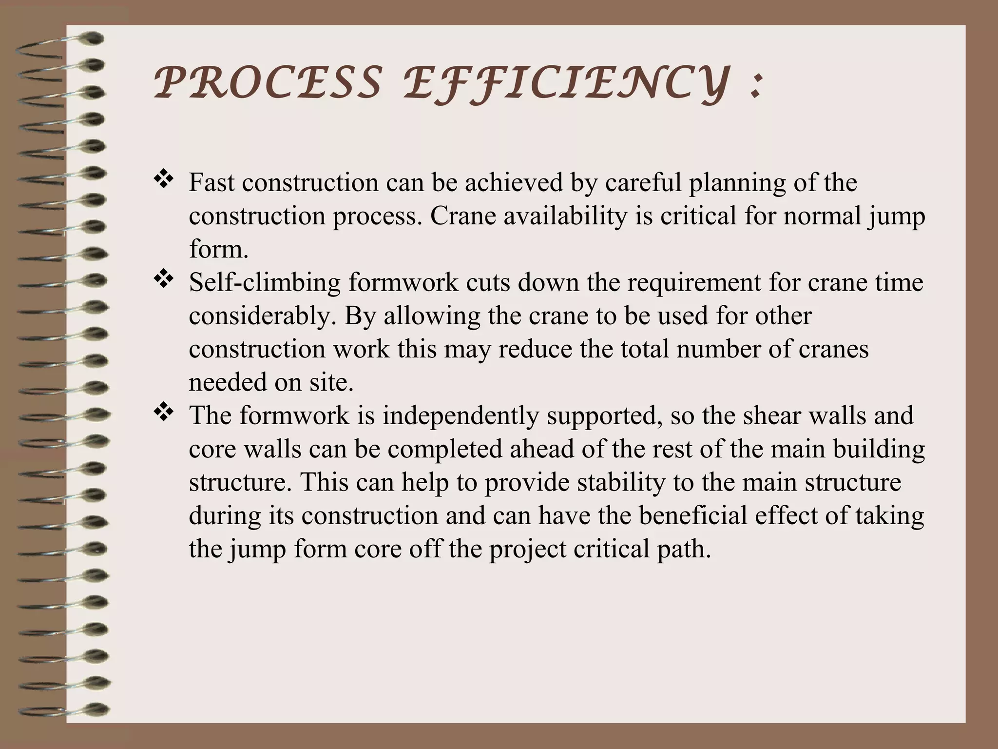 PROCESS EFFICIENCY :

 Fast construction can be achieved by careful planning of the
  construction process. Crane availability is critical for normal jump
  form.
 Self-climbing formwork cuts down the requirement for crane time
  considerably. By allowing the crane to be used for other
  construction work this may reduce the total number of cranes
  needed on site.
 The formwork is independently supported, so the shear walls and
  core walls can be completed ahead of the rest of the main building
  structure. This can help to provide stability to the main structure
  during its construction and can have the beneficial effect of taking
  the jump form core off the project critical path.
 