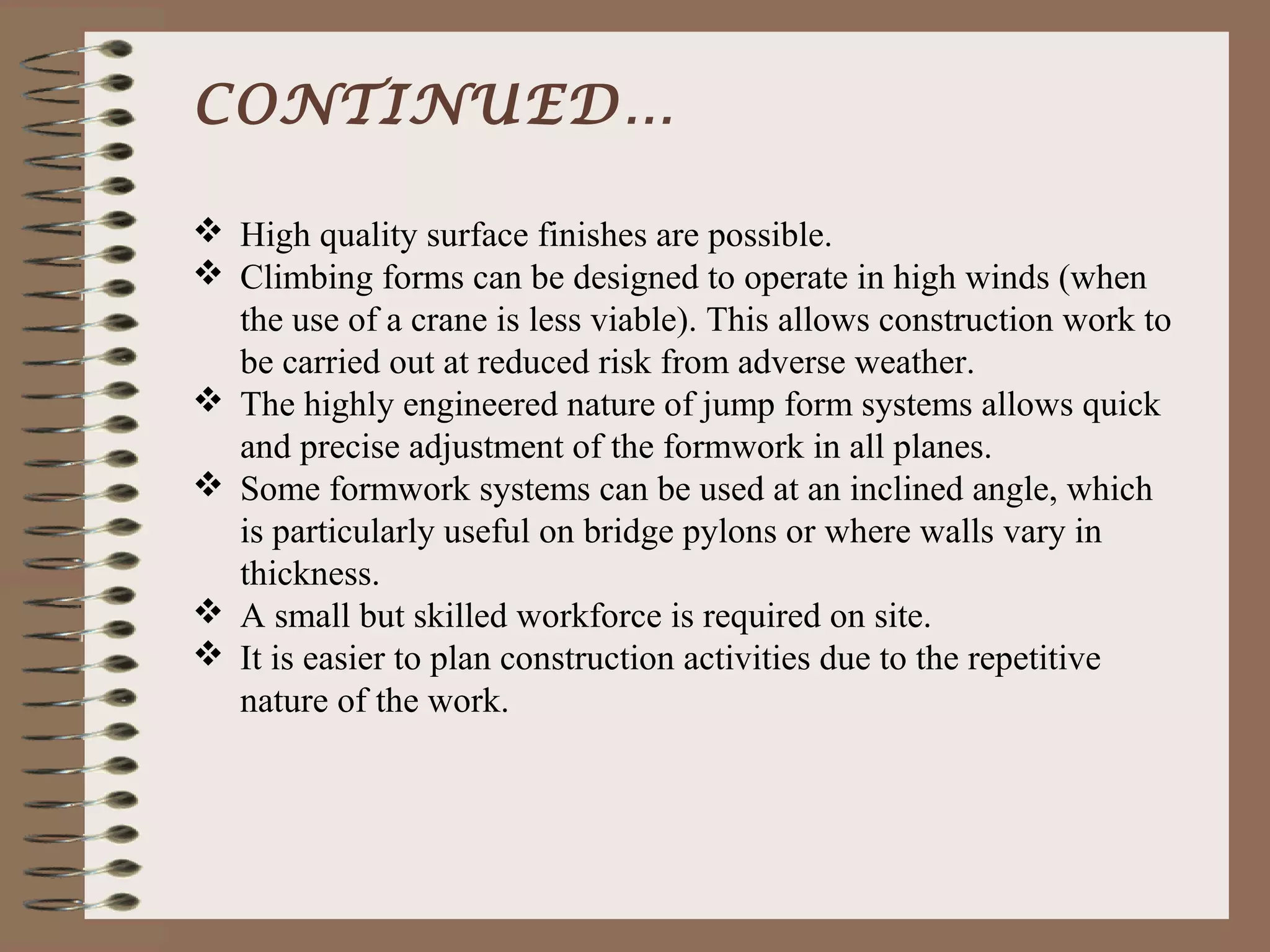 CONTINUED…

 High quality surface finishes are possible.
 Climbing forms can be designed to operate in high winds (when
  the use of a crane is less viable). This allows construction work to
  be carried out at reduced risk from adverse weather.
 The highly engineered nature of jump form systems allows quick
  and precise adjustment of the formwork in all planes.
 Some formwork systems can be used at an inclined angle, which
  is particularly useful on bridge pylons or where walls vary in
  thickness.
 A small but skilled workforce is required on site.
 It is easier to plan construction activities due to the repetitive
  nature of the work.
 