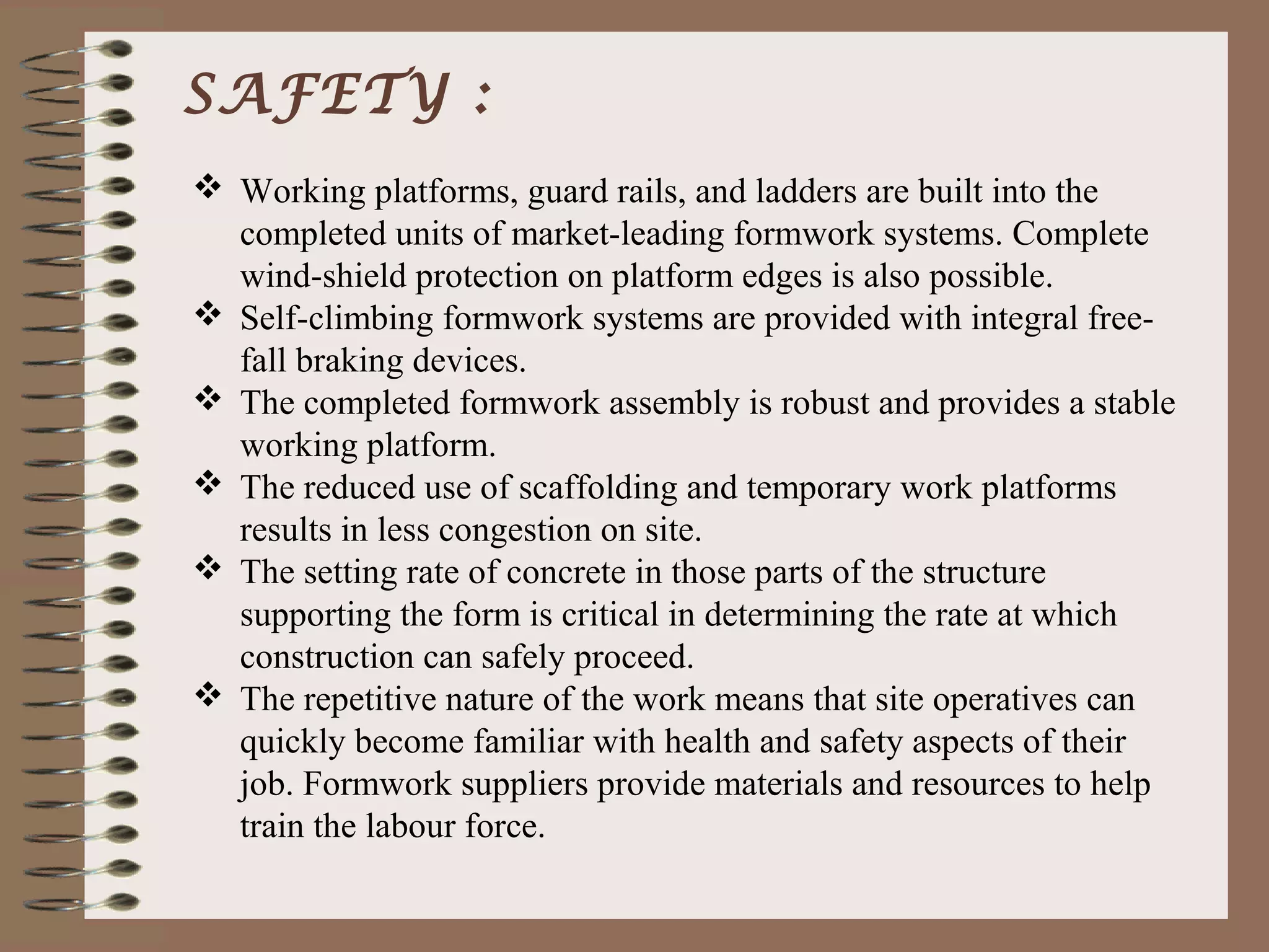 SAFETY :
 Working platforms, guard rails, and ladders are built into the
  completed units of market-leading formwork systems. Complete
  wind-shield protection on platform edges is also possible.
 Self-climbing formwork systems are provided with integral free-
  fall braking devices.
 The completed formwork assembly is robust and provides a stable
  working platform.
 The reduced use of scaffolding and temporary work platforms
  results in less congestion on site.
 The setting rate of concrete in those parts of the structure
  supporting the form is critical in determining the rate at which
  construction can safely proceed.
 The repetitive nature of the work means that site operatives can
  quickly become familiar with health and safety aspects of their
  job. Formwork suppliers provide materials and resources to help
  train the labour force.
 