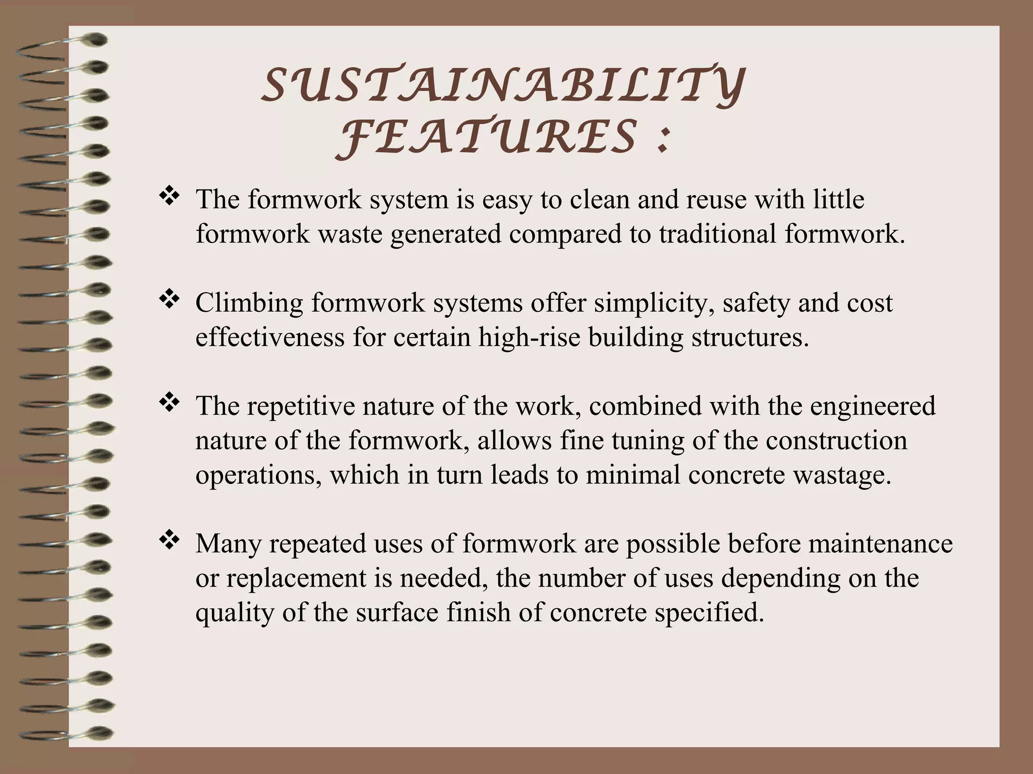 SUSTAINABILITY
          FEATURES :
 The formwork system is easy to clean and reuse with little
  formwork waste generated compared to traditional formwork.

 Climbing formwork systems offer simplicity, safety and cost
  effectiveness for certain high-rise building structures.

 The repetitive nature of the work, combined with the engineered
  nature of the formwork, allows fine tuning of the construction
  operations, which in turn leads to minimal concrete wastage.

 Many repeated uses of formwork are possible before maintenance
  or replacement is needed, the number of uses depending on the
  quality of the surface finish of concrete specified.
 
