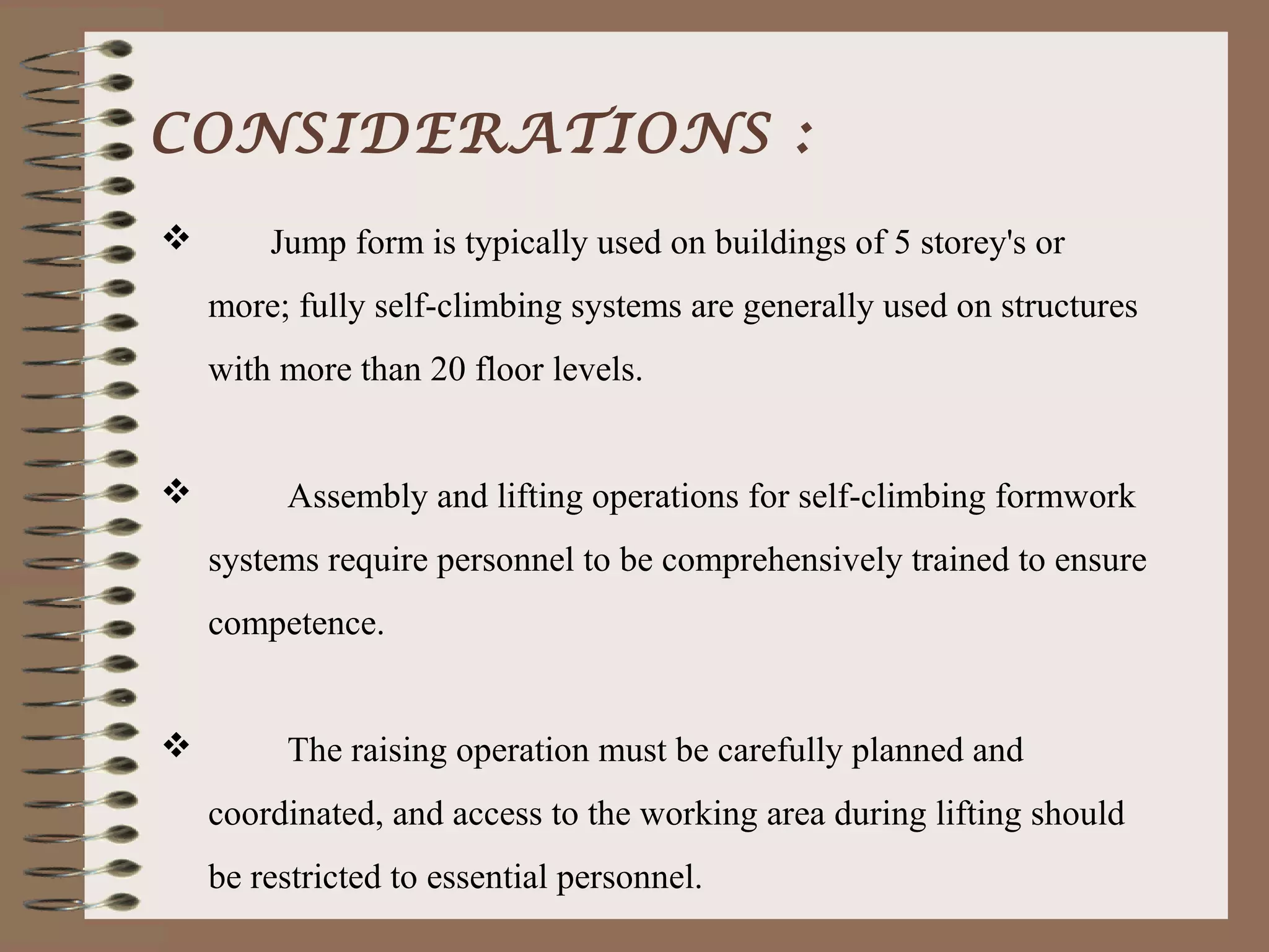 CONSIDERATIONS :
       Jump form is typically used on buildings of 5 storey's or
    more; fully self-climbing systems are generally used on structures
    with more than 20 floor levels.


        Assembly and lifting operations for self-climbing formwork
    systems require personnel to be comprehensively trained to ensure
    competence.


        The raising operation must be carefully planned and
    coordinated, and access to the working area during lifting should
    be restricted to essential personnel.
 