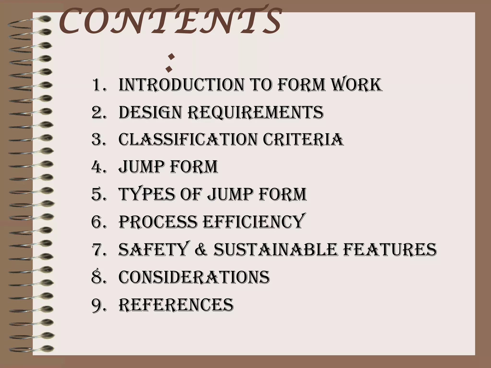 CONTENTS
    :
 1.   INTRODUCTION TO fORm wORk
 2.   DesIgN ReqUIRemeNTs
 3.   ClassIfICaTION CRITeRIa
 4.   JUmp fORm
 5.   TYpes Of JUmp fORm
 6.   pROCess effICIeNCY
 7.   safeTY & sUsTaINaBle feaTURes
 8.   CONsIDeRaTIONs
 9.   RefeReNCes
 