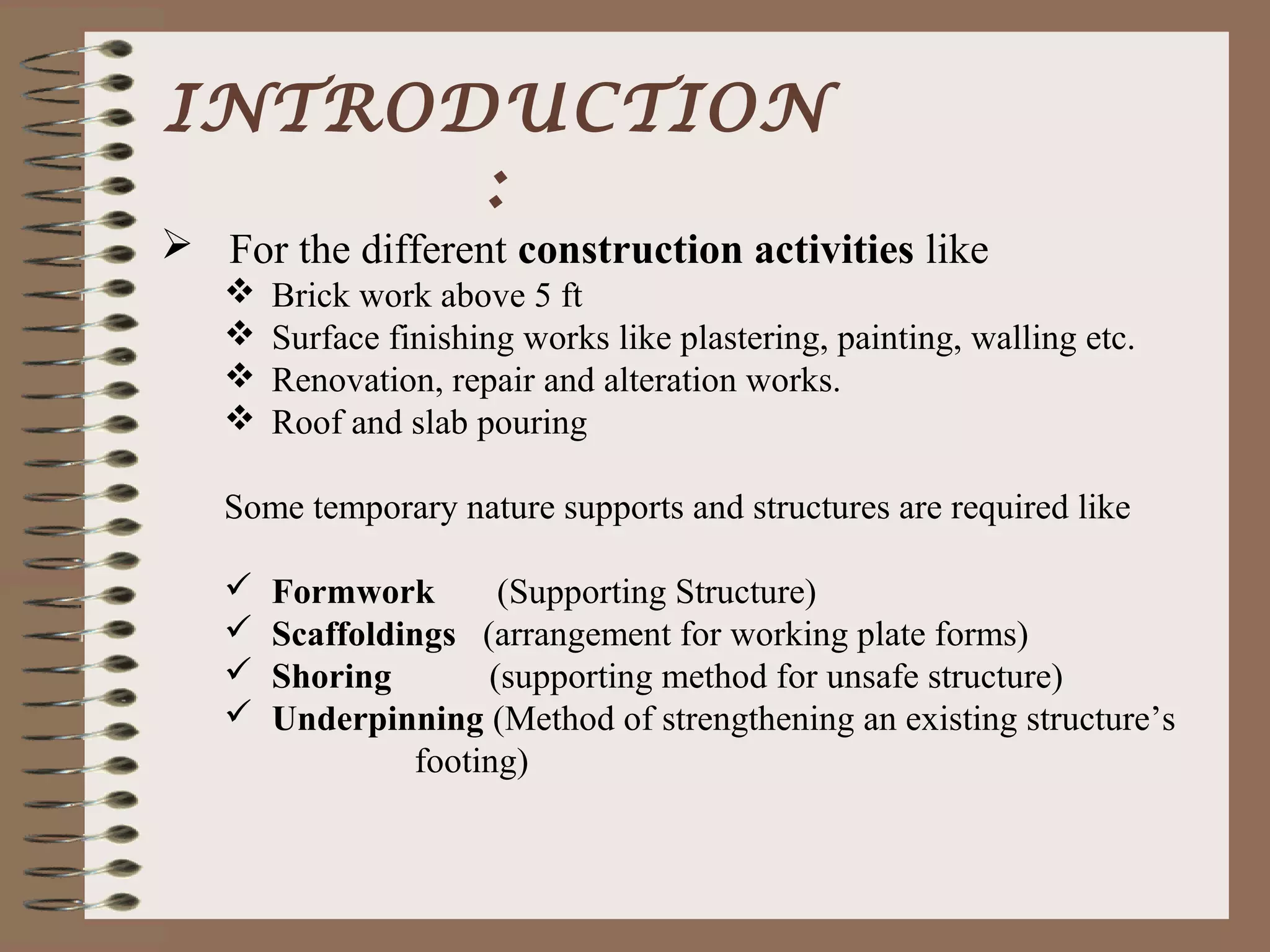 INTRODUCTION
      :
 For the different construction activities like
      Brick work above 5 ft
      Surface finishing works like plastering, painting, walling etc.
      Renovation, repair and alteration works.
      Roof and slab pouring

   Some temporary nature supports and structures are required like

      Formwork       (Supporting Structure)
      Scaffoldings (arrangement for working plate forms)
      Shoring       (supporting method for unsafe structure)
      Underpinning (Method of strengthening an existing structure’s
                footing)
 