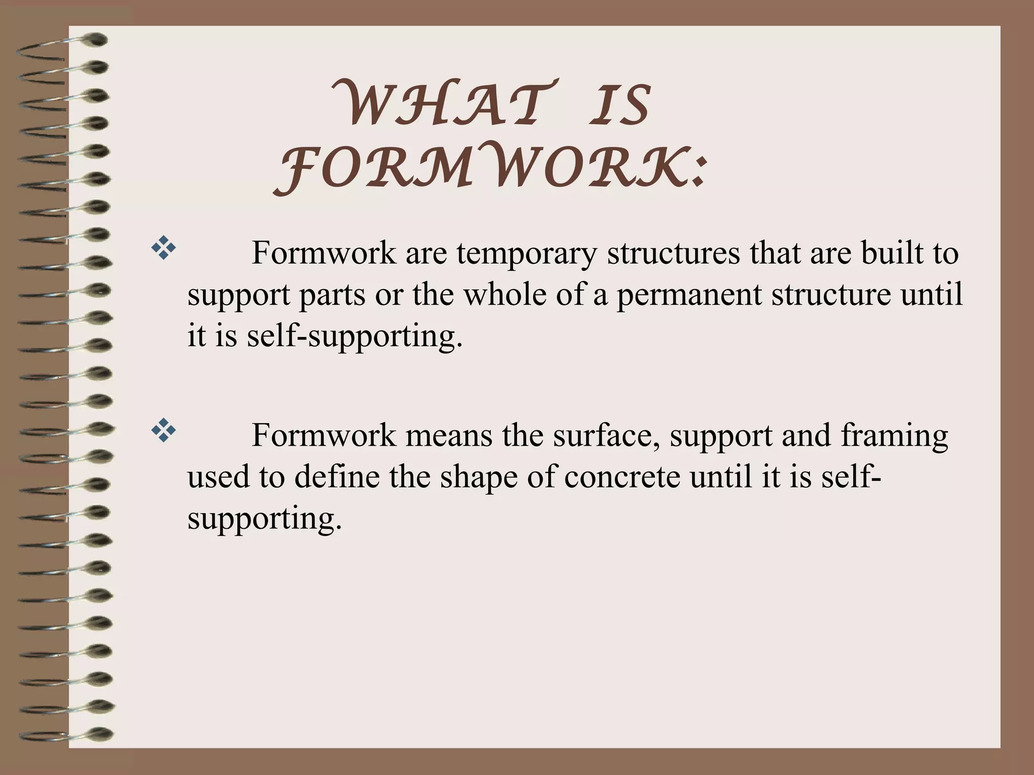 WHAT IS
          FORMWORK:
         Formwork are temporary structures that are built to
    support parts or the whole of a permanent structure until
    it is self-supporting.

       Formwork means the surface, support and framing
    used to define the shape of concrete until it is self-
    supporting.
 