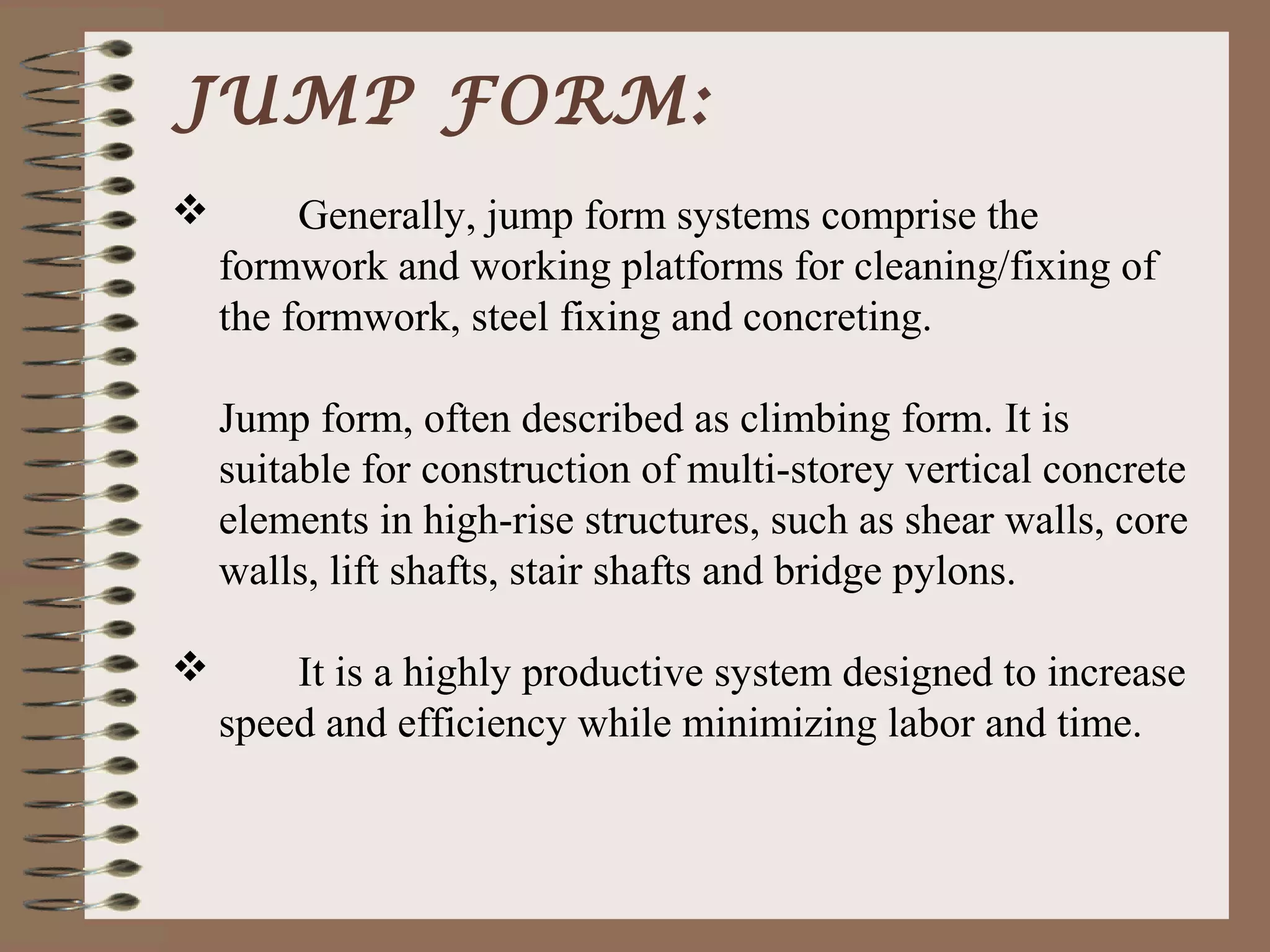 JUMP FORM:
        Generally, jump form systems comprise the
    formwork and working platforms for cleaning/fixing of
    the formwork, steel fixing and concreting.

    Jump form, often described as climbing form. It is
    suitable for construction of multi-storey vertical concrete
    elements in high-rise structures, such as shear walls, core
    walls, lift shafts, stair shafts and bridge pylons.

       It is a highly productive system designed to increase
    speed and efficiency while minimizing labor and time.
 