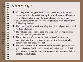 SAFETY :
 Working platforms, guard rails, and ladders are built into the
  completed units of market-leading formwork systems. Complete
  wind-shield protection on platform edges is also possible.
 Self-climbing formwork systems are provided with integral free-
  fall braking devices.
 The completed formwork assembly is robust and provides a stable
  working platform.
 The reduced use of scaffolding and temporary work platforms
  results in less congestion on site.
 The setting rate of concrete in those parts of the structure
  supporting the form is critical in determining the rate at which
  construction can safely proceed.
 The repetitive nature of the work means that site operatives can
  quickly become familiar with health and safety aspects of their
  job. Formwork suppliers provide materials and resources to help
  train the labour force.
 