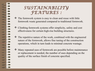 SUSTAINABILITY
          FEATURES :
 The formwork system is easy to clean and reuse with little
  formwork waste generated compared to traditional formwork.

 Climbing formwork systems offer simplicity, safety and cost
  effectiveness for certain high-rise building structures.

 The repetitive nature of the work, combined with the engineered
  nature of the formwork, allows fine tuning of the construction
  operations, which in turn leads to minimal concrete wastage.

 Many repeated uses of formwork are possible before maintenance
  or replacement is needed, the number of uses depending on the
  quality of the surface finish of concrete specified.
 