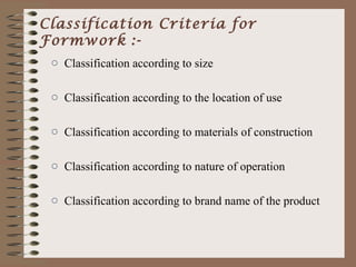 Classification Criteria for
Formwork :-
 o Classification according to size

 o Classification according to the location of use

 o Classification according to materials of construction

 o Classification according to nature of operation

 o Classification according to brand name of the product
 