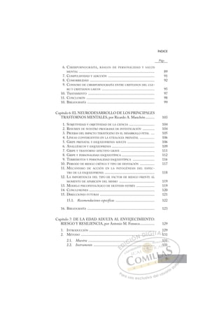 9
ÍNDICE
6. CIBERPORNOGRAFÍA, RASGOS DE PERSONALIDAD Y SALUD
MENTAL ................................................................................... 89
7. COMPULSIVIDAD Y ADICCIÓN ................................................... 91
8. COMORBILIDAD ....................................................................... 92
9. CONSUMO DE CIBERPORNOGRAFÍA ENTRE CRISTIANOS DEL CLE-
RO Y CRISTIANOS LAICOS .......................................................... 95
10. TRATAMIENTO ......................................................................... 97
11. CONCLUSIÓN ........................................................................... 98
10. BIBLIOGRAFÍA .......................................................................... 99
Capítulo 6: EL NEURODESARROLLO DE LOS PRINCIPALES
TRASTORNOS MENTALES, por Ricardo A. Manchón.......... 103
1. SUBJETIVIDAD Y OBJETIVIDAD DE LA CIENCIA ............................ 104
2. RESUMEN DE NUESTRO PROGRAMA DE INVESTIGACIÓN ............. 104
3. PRUEBAS DEL IMPACTO TERATÓGENO EN EL DESARROLLO FETAL .... 105
4. LÍNEAS CONVERGENTES EN LA ETIOLOGÍA PRENATAL ................ 106
5. GRIPE PRENATAL Y ESQUIZOFRENIA ADULTA .............................. 106
6. ANALGÉSICOS Y ESQUIZOFRENIA ............................................... 109
7. GRIPE Y TRASTORNO AFECTIVO GRAVE ..................................... 111
8. GRIPE Y PERSONALIDAD ESQUIZOTÍPICA .................................... 112
9. TERREMOTOS Y PERSONALIDAD ESQUIZOTÍPICA ........................ 116
10. PERIODO DE RIESGO CRÍTICO Y TIPO DE DESVIACIÓN ................ 117
11. MECANISMO DE ACCIÓN EN LA PATOGÉNESIS DEL ESPEC-
TRO DE LA ESQUIZOFRENIA ....................................................... 118
12. LA IMPORTANCIA DEL TIPO DE FACTOR DE RIESGO FRENTE AL
MOMENTO DE APARICIÓN DEL MISMO ....................................... 119
13. MODELO PSICOPATOLÓGICO DE DEÁTESIS-ESTRÉS .................... 119
14. CONCLUSIONES ........................................................................ 120
15. DIRECCIONES FUTURAS ............................................................ 121
15.1. Recomendaciones específicas ........................................... 122
16. BIBLIOGRAFÍA .......................................................................... 123
Capítulo 7: DE LA EDAD ADULTA AL ENVEJECIMIENTO:
RIESGO Y RESILIENCIA, por Antonio M. Fonseca................ 129
1. INTRODUCCIÓN ........................................................................ 129
2. MÉTODO ................................................................................. 131
2.1. Muestra ......................................................................... 131
2.2. Instrumento ................................................................... 131
Págs.
............
.......
....
.
...
......
....
.. ..... .....
... ..
.. ..
..
.
1
1
E
.
.
E
E
.
.
D
.....
.....
D
..
D.
D
D
......
.....
D
....
....
DI
I
.
.
C
....
....
C
....
C
..
C
C
.....
..... I
..
..
I
...
.....
Ó
..
Ó
Ó
Ó
..
Ó
Ó
..
..
ÓN
....
....
N
..
N
.....
..... D
....
....
D.
D
..
D
D
.....
....
D
...
....
DI
.
.
I
..
.. G
.....
G
....
....
G
G
.
G
G
..
......
.....I
.
.
I
.
.
T
T
T
TA
A
A
A
A
AL
1
1
L
1
L
1
1
1
1
P
Pa
a
ar
r
ra
a
a u
us
so
o
o e
e
ex
x
x
xc
c
cl
lu
us
si
i
iv
v
v
vo
o
o d
de
el
l u
us
su
ua
ar
r
ri
io
o
a
au
u
ut
t
t
o
o
o
o
o
o
r
r
r
r
r
i
i
i
z
z
z
z
a
a
a
d
d
o
o
o
o
o
o
o
o
o
o
......
............
............
...
...
.
.. ..
..
.. ..
..
..
..
...
...
..
1
131
1
13
31
9
9
 