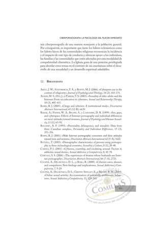 99
CIBERPORNOGRAFÍA: LA PSICOLOGÍA DEL PLACER INMEDIATO
mir ciberpornografía de una manera semejante a la población general.
Por consiguiente, es importante que tanto los líderes eclesiásticos como
los líderes laicos de las comunidades religiosas reconozcan la incidencia
y el impacto de este tipo de conducta y ofrezcan apoyo a los individuos,
las familias y las comunidades que estén afectadas por esta modalidad de
compulsividad cibernética. La Iglesia goza de una posición privilegiada
para abordar estos temas en el contexto de sus enseñanzas sobre el desa-
rrollo de una sexualidad y un desarrollo espiritual saludables.
12. BIBLIOGRAFÍA
ABELL, J. W.; STEENBERGH,T. A., y BOIVIN, M. J. (2006). «Cyberporn use in the
context of religiosity», Journal of Psychology and Theology, 34 (2), 165-171.
ADAMS, M. S.; OYE, J., y PARKER,T. S. (2003). «Sexuality of older adults and the
Internet: From sex education to cybersex», Sexual and Relationship Therapy,
18 (3), 405-415.
BAIRD, R. J. (2005). «Clergy and cybersex: A motivational study», Dissertation
Abstracts International, 65 (12-B), 6639.
BARAK, A.; FISHER, W. A.; BELFRY, S., y LASHAMBE, D. R. (1999). «Sex, guys,
and cyberspace: Effects of Internet pornography and individual differences
on men’s attitudes toward women», Journal of Psychology and Human Sexual-
ity, 11 (1), 63-91.
BOGAERT, A. F. (1993). «Personality, delinquency, and sexuality: Data from
three Canadian samples», Personality and Individual Differences, 15 (3),
353-356.
BURNS, R. J. (2001). «Male Internet pornography consumers and their attitudes
toward men and women», Dissertation Abstracts International, 62 (5-A), 1622.
BUZZELL, T. (2005). «Demographic characteristics of persons using pornogra-
phy in three technological contexts», Sexuality y Culture, 9 (1), 28-48.
CARNES, P. J. (2001). «Cybersex, courtship, and escalating arousal: Factors in
addictive sexual desire», Sexual Addiction y Compulsivity, 8, 45-78.
CEBULKO, S. S. (2006). «The experiences of women whose husbands use Inter-
net pornography», Dissertation Abstracts International, 66 (7-A), 2721.
COOPER, A.; DELMONICO, D. L., y BURG, R. (2000). «Cybersex users, abusers,
and compulsives: New ﬁndings and implications», Sexual Addiction y Com-
pulsivity, 7, 5-29.
COOPER, A.; DELMONICO, D. L.; GRIFFIN-SHELLEY, E., y MATHY, R. M. (2004).
«Online sexual activity: An examination of potentially problematic behav-
iors», Sexual Addiction y Compulsivity, 11, 129-143.
(2
ally problematic behav-
143.
1, 129
29
p
9-14
oten
ential
nt
, y M
l
MATHY
Y
Y R M
M (20
004
0
E
,
,
E
E
1,
1,
D
129
129
D
D
129
129
D
12
12 I
p
p
9-
9-
I
p
p
9-
9-1
C
oten
oten
C
C
poten
C
C
oten
oten
1
1
I
n
n
I
ent
ent
ti
Ó
E., y
., y
tial
tial
Ó
ll
Ó
, y
ti
, y
, y
Ó
., y
., y
ntial
ntial
Ó
, y
, y
tia
tia
N
M
MA
A
N
M
N
M
MA
A D
THY
THY
D
H
D
D
THY
THY
D
HY
HYI
I
Y
Y R M
G
R
R
G
R
G
G
R M
R I
M
M
I
M
M
T
M
T
T
M
M
T
M
M (2
A
(20
(20
A
A
A
A
(20
(20
AL
0
0
L
L
00
00
P
Pa
a
ar
r
ra
a
a u
us
so
o
o e
e
ex
x
x
xc
c
cl
lu
us
si
i
iv
v
v
vo
o
o d
de
el
l u
us
su
ua
ar
r
ri
io
o
a
au
u
ut
t
t
o
o
o
o
o
o
r
r
r
r
r
i
i
i
z
z
z
z
a
a
a
d
d
o
o
o
o
o
o
o
o
o
o
b
be
eh
ha
av-
99
99
 