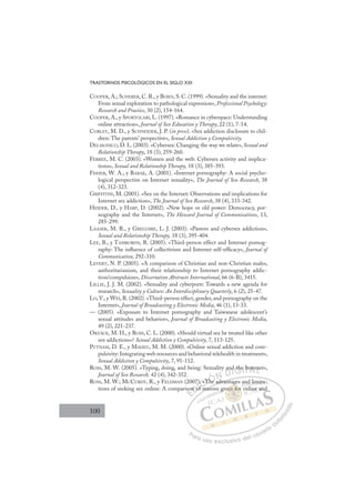 100
TRASTORNOS PSICOLÓGICOS EN EL SIGLO XXI
COOPER, A.; SCHERER, C. R., y BOIES, S. C. (1999). «Sexuality and the internet:
From sexual exploration to pathological expression», Professional Psychology:
Research and Practice, 30 (2), 154-164.
COOPER, A., y SPORTOLARI, L. (1997). «Romance in cyberspace: Understanding
online attraction», Journal of Sex Education y Therapy, 22 (1), 7-14.
CORLEY, M. D., y SCHNEIDER, J. P. (in press). «Sex addiction disclosure to chil-
dren: The parents’ perspective», Sexual Addiction y Compulsivity.
DELMONICO, D. L. (2003). «Cybersex: Changing the way we relate», Sexual and
Relationship Therapy, 18 (3), 259-260.
FERREE, M. C. (2003). «Women and the web: Cybersex activity and implica-
tions», Sexual and Relationship Therapy, 18 (3), 385-393.
FISHER, W. A., y BARAK, A. (2001). «Internet pornography: A social psycho-
logical perspective on Internet sexuality», The Journal of Sex Research, 38
(4), 312-323.
GRIFFITHS, M. (2001). «Sex on the Internet: Observations and implications for
Internet sex addiction», The Journal of Sex Research, 38 (4), 333-342.
HEIDER, D., y HARP, D. (2002). «New hope or old power: Democracy, por-
nography and the Internet», The Howard Journal of Communications, 13,
285-299.
LAASER, M. R., y GREGOIRE, L. J. (2003). «Pastors and cybersex addiction»,
Sexual and Relationship Therapy, 18 (3), 395-404.
LEE, B., y TAMBORINI, R. (2005). «Third-person effect and Internet pornog-
raphy: The inﬂuence of collectivism and Internet self-efﬁcacy», Journal of
Communication, 292-310.
LEVERT, N. P. (2005). «A comparison of Christian and non-Christian males,
authoritarianism, and their relationship to Internet pornography addic-
tion/compulsion», Dissertation Abstracts International, 66 (6-B), 3415.
LILLIE, J. J. M. (2002). «Sexuality and cyberporn: Towards a new agenda for
research», Sexuality y Culture: An Interdisciplinary Quarterly, 6 (2), 25-47.
LO, V., y WEI, R. (2002). «Third-person effect, gender, and pornography on the
Internet», Journal of Broadcasting y Electronic Media, 46 (1), 13-33.
— (2005). «Exposure to Internet pornography and Taiwanese adolescent’s
sexual attitudes and behavior», Journal of Broadcasting y Electronic Media,
49 (2), 221-237.
ORZACK, M. H., y ROSS, C. L. (2000). «Should virtual sex be treated like other
sex addictions»? Sexual Addiction y Compulsivity, 7, 113-125.
PUTNAM, D. E., y MAHEU, M. M. (2000). «Online sexual addiction and com-
pulsivity: Integrating web resources and behavioral telehealth in treatment»,
Sexual Addiction y Compulsivity, 7, 91-112.
ROSS, M. W. (2005). «Typing, doing, and being: Sexuality and the Internet»,
Journal of Sex Research, 42 (4), 342-352.
ROSS, M. W.; MCCURDY, R., y FELDMAN (2007). «The advantages and limita-
tions of seeking sex online: A comparison of reasons given for online and
e advantages and limita-
f reaso
so
on o
7)
of
)
f
. «T
The
Th d
and
d the
e Int rn
E
so
so
E
E
so
so
D
n o
n o
D
D
on o
on o
D
n o
n oI
of
of
I
7)
7)
of
of
f r
C
. «T
. «T
C
C
). «T
C
C
). «T
. «T
f
f
I
T
T
I
Th
Th
h
Ó
he
he
Ó
Ó
h
Ó
Ó
The
The
Ó
he
he
N
N
d
d
D
D
an
D
an
an
D
DI
d
d
I
d
d
G
th
th
G
d the
G
the
the
I
e
e
I
e
e
T
I
Tn
T
In
In
T
In
In
A
nte
nte
A
er
A
nte
A
nter
nte
L
n
n
L
ne
L
n
n
P
Pa
a
ar
r
ra
a
a u
us
so
o
o e
e
ex
x
x
xc
c
cl
lu
us
si
i
iv
v
v
vo
o
o d
de
el
l u
us
su
ua
ar
r
ri
io
o
a
au
u
ut
t
t
o
o
o
o
r
r
r
i
i
i
z
z
z
z
a
a
a
d
d
o
o
en f
ven for
n for
f
ven for
n
n
v
ve
e
e f
fo
or
r
r
or
or
o
o
en
en fo
fo
n
n
n
n
n
n
g
d lim
mita
a-
nline a
and
 