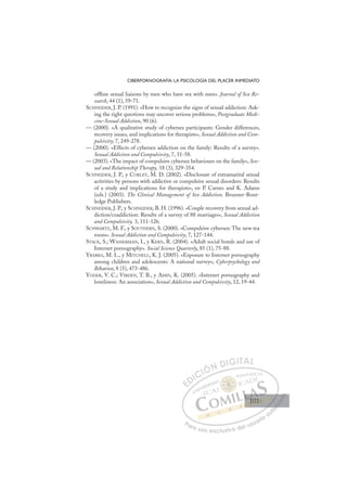 101
CIBERPORNOGRAFÍA: LA PSICOLOGÍA DEL PLACER INMEDIATO
ofﬂine sexual liaisons by men who have sex with men». Journal of Sex Re-
search, 44 (1), 59-71.
SCHNEIDER, J. P. (1991). «How to recognize the signs of sexual addiction: Ask-
ing the right questions may uncover serious problems», Postgraduate Medi-
cine-Sexual Addiction, 90 (6).
— (2000). «A qualitative study of cybersex participants: Gender differences,
recovery issues, and implications for therapists», Sexual Addiction and Com-
pulsivity, 7, 249-278.
— (2000). «Effects of cybersex addiction on the family: Results of a survey».
Sexual Addiction and Compulsivity, 7, 31-58.
— (2003). «The impact of compulsive cybersex behaviours on the family», Sex-
ual and Relationship Therapy, 18 (3), 329-354.
SCHNEIDER, J. P., y CORLEY, M. D. (2002). «Disclosure of extramarital sexual
activities by persons with addictive or compulsive sexual disorders: Results
of a study and implications for therapists», en P. Carnes and K. Adams
(eds.) (2003). The Clinical Management of Sex Addiction, Brunner-Rout-
ledge Publishers.
SCHNEIDER, J. P., y SCHNEIDER, B. H. (1996). «Couple recovery from sexual ad-
diction/coaddiction: Results of a survey of 88 marriages», Sexual Addiction
and Compulsivity, 3, 111-126.
SCHWARTZ, M. F., y SOUTHERN, S. (2000). «Compulsive cybersex: The new tea
room». Sexual Addiction and Compulsivity, 7, 127-144.
STACK, S.; WASSERMAN, I., y KERN, R. (2004). «Adult social bonds and use of
Internet pornography». Social Science Quarterly, 85 (1), 75-88.
YBARRA, M. L., y MITCHELL, K. J. (2005). «Exposure to Internet pornography
among children and adolescents: A national survey», Cyberpsychology and
Behavior, 8 (5), 473-486.
YODER, V. C.; VIRDEN, T. B., y AMIN, K. (2005). «Internet pornography and
loneliness: An association», Sexual Addiction and Compulsivity, 12, 19-44.
E
E
D
DI
IC
CI
IÓ
ÓN
N D
DI
IG
GI
IT
TA
AL
L
P
Pa
a
ar
r
ra
a
a u
us
so
o
o e
e
ex
x
x
xc
c
cl
lu
us
si
i
iv
v
v
vo
o
o d
de
el
l u
us
su
ua
ar
r
ri
io
o
a
au
u
ut
t
t
o
o
o
o
o
o
r
r
r
r
r
i
i
i
z
z
z
z
a
a
a
d
d
o
o
o
o
o
o
o
o
o
o
101
101
1
 
