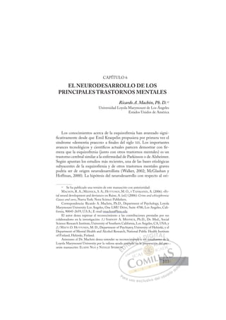 103
CAPÍTULO 6
EL NEURODESARROLLO DE LOS
PRINCIPALES TRASTORNOS MENTALES
Ricardo A. Machón, Ph. D.11
Universidad Loyola Marymount de Los Ángeles
Estados Unidos de América
Los conocimientos acerca de la esquizofrenia han avanzado signi-
ﬁcativamente desde que Emil Kraepelin propusiera por primera vez el
síndrome «dementia praecox» a ﬁnales del siglo XIX. Los importantes
avances tecnológicos y cientíﬁcos actuales parecen demostrar con ﬁr-
meza que la esquizofrenia (junto con otros trastornos mentales) es un
trastorno cerebral similar a la enfermedad de Parkinson o de Alzheimer.
Según apuntan los estudios más recientes, una de las bases etiológicas
subyacentes de la esquizofrenia y de otros trastornos mentales graves
podría ser de origen neurodesarrollista (Walker, 2002; McGlashan y
Hoffman, 2000). La hipótesis del neurodesarrollo con respecto al ori-
11
Se ha publicado una versión de este manuscrito con anterioridad:
MACHÓN, R. A.; MEDNICK, S. A.; HUTTUNEN, M. O., Y TANSKANEN, A. (2006). «Fe-
tal neural development and deviance» en Raine, A. (ed.) (2006): Crime and schizophrenia:
Causes and cures, Nueva York: Nova Science Publishers.
Correspondencia: Ricardo A. Machón, Ph.D., Department of Psychology, Loyola
Marymount University Los Angeles, One LMU Drive, Suite 4700, Los Angeles, Cali-
fornia, 90045-2659, U.S.A.; E-mail rmachon@lmu.edu
El autor desea expresar el reconocimiento a las contribuciones prestadas por sus
colaboradores en la investigación: 1.) SARNOFF A. MEDNICK, Ph.D., Dr. Med., Social
Science Research Institute, University of Southern California, Los Angeles, CA, USA; y
2.) MATTI O. HUTTUNEN, M. D., Department of Psychiatry, University of Helsinki, y el
Department of Mental Health and Alcohol Research, National Public Health Institute
of Finland, Helsinki, Finland.
Asimismo el Dr. Machón desea extender su reconocimiento a sus estudiantes de la
Loyola Marymount University por la valiosa ayuda prestada en la preparación del pre-
sente manuscrito: ELAINE NGO y NATALIE SPARROW.
studiantes de la
en la pre
OW
W
pre
estad
m
ada e
d
nt
to a sus
E
OW
OW
E
E
OW
OW
D
W
W.
.
D
W
D
p
D
W
W
D
W
W.
.
DI
pr
pr
I
pr
pr
C
restad
esta
C
C
estad
esta I
d
d
I
m
m
ad
ada
Ó
mien
ien
Ó
Ó
en
n
Ó
Ó
Ó
mient
mient
a en
a e
Ó
ien
ien N
to a
to a
N
o
N
N
to a
to a D
us
us
D
D
D
D
us
us
DI
IG
G
GI
IT
TA
A
A
A
AL
L
P
Pa
a
ar
r
ra
a
a u
us
so
o
o e
e
ex
x
x
xc
c
cl
lu
us
si
i
iv
v
v
vo
o
o d
de
el
l u
us
su
ua
ar
r
ri
io
o
a
au
u
ut
t
t
o
o
o
o
o
o
r
r
r
r
r
i
i
i
z
z
z
z
a
a
a
d
d
o
o
o
o
o
o
o
o
o
o
p
p ón d
del p
pr
re-
103
103
1
 