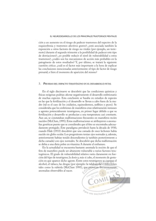 105
EL NEURODESARROLLO DE LOS PRINCIPALES TRASTORNOS MENTALES
ción a un aumento en el riesgo de padecer trastornos del espectro de la
esquizofrenia y trastornos afectivos graves?; ¿está asociada también la
exposición a otros factores de riesgo no virales (por ejemplo, un terre-
moto) durante el segundo trimestre a la posibilidad de padecer este tipo
de desviaciones?; ¿es posible reducir el nivel de vulnerabilidad a estos
trastornos?; ¿cuáles son los mecanismos de acción más probables en la
patogénesis de estos resultados? Y, por último, se tratará la siguiente
cuestión crítica: ¿cuál es el factor más importante a la hora de explicar
las conclusiones mencionadas anteriormente: el tipo de factor de riesgo
prenatal; o bien el momento de aparición del mismo?
3. PRUEBAS DEL IMPACTO TERATÓGENO EN EL DESARROLLO FETAL
En el siglo diecinueve se descubrió que las condiciones químicas y
físicas exógenas podrían afectar negativamente el desarrollo embrionario
de muchas especies. Esta conclusión se basaba en estudios de especies
en las que la fertilización y el desarrollo se llevan a cabo fuera de la ma-
dre (tal es el caso de los cnidarios, equinodermos, anﬁbios y peces). Se
consideraba que los embriones de mamíferos eran relativamente inmunes
a agentes potencialmente teratógenos, en primer lugar debido a que su
fertilización y desarrollo se producían a una temperatura casi constante.
Aun así, se constataban malformaciones frecuentes en mamíferos recién
nacidos (McClure, 1995). Estas malformaciones se atribuyeron a anoma-
lías genéticas puesto que se consideraba que el feto se encontraba adecua-
damente protegido. Este paradigma prevaleció hasta la década de 1930,
cuando Hale (1933) descubrió que una camada de once lechones había
nacido sin globo ocular. Los progenitores tenían ojos normales y, además,
anteriormente habían tenido descendientes (y también posteriormente a
dicha camada) con ojos normales. Se descubrió que dicha malformación
se debía a una dieta pobre en vitamina A durante el embarazo.
En la actualidad se encuentra bastante asentada la noción de que el
feto de mamífero puede ser altamente vulnerable a varios factores tera-
togénicos. El grado de vulnerabilidad relativo varía claramente en fun-
ción del tipo de teratógeno, la dosis y, más si cabe, el momento de gesta-
ción en que aparece dicho agente. Entre estos teratógenos se cuentan el
alcohol, el tabaco, las drogas (por ejemplo: la talidomida) e infecciones
tales como la rubéola (McClure 1995), que provocan frecuentemente
anomalías observables al nacer.
ocan frecuentemente
ue
e pr
pro
ovo
idomida)
)
s
e in
e
e c
cu
nfec
uen
ccio
nt
on
n
o
E
E
D
DI
IC
pr
pr
C
C
e pr
C
e pr
pr
ro
ro
I
ro
ro
ov
Ó
alido
ovoc
ovo
Ó
vo
ido
id
Ó
lido
ido
ovo
ovo
Ó
ovo
ovo N
om
om
N
m
N
omi
omi D
da)
da)
D
D
da)
da)
D
da)
da)I
Ie
e
e in
G
se
se
e in
e in
G
i
se c
G
se c
se c
e in
e inI
u
u
f
f
I
cu
cu
nf
nfT
fe
Tc
T
ue
ue
e
T
ue
ue
ec
e ci
A
nt
nt
ccio
ccio
A
ta
A
n
A
A
nta
nta
ccio
ccio
A
nt
nt
L
n
n
on
on
L
n
L
n
n
on
on
P
Pa
a
ar
r
ra
a
a u
us
so
o
o e
e
ex
x
x
xc
c
cl
lu
us
si
i
iv
v
v
vo
o
o d
de
el
l u
us
su
ua
ar
r
ri
io
o
a
au
u
ut
t
t
o
o
o
o
o
o
r
r
r
r
r
i
i
i
z
z
z
z
a
a
a
d
d
o
o
o
o
o
o
o
o
o
o
em
me
en
n
nte
e
105
105
1
 