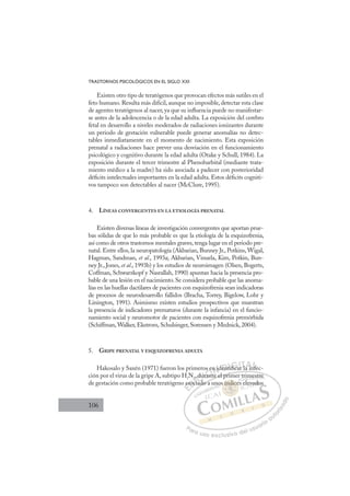 106
TRASTORNOS PSICOLÓGICOS EN EL SIGLO XXI
Existen otro tipo de teratógenos que provocan efectos más sutiles en el
feto humano. Resulta más difícil, aunque no imposible, detectar esta clase
de agentes teratógenos al nacer, ya que su inﬂuencia puede no manifestar-
se antes de la adolescencia o de la edad adulta. La exposición del cerebro
fetal en desarrollo a niveles moderados de radiaciones ionizantes durante
un periodo de gestación vulnerable puede generar anomalías no detec-
tables inmediatamente en el momento de nacimiento. Esta exposición
prenatal a radiaciones hace prever una desviación en el funcionamiento
psicológico y cognitivo durante la edad adulta (Otake y Schull, 1984). La
exposición durante el tercer trimestre al Phenobarbital (mediante trata-
miento médico a la madre) ha sido asociada a padecer con posterioridad
déﬁcits intelectuales importantes en la edad adulta. Estos déﬁcits cogniti-
vos tampoco son detectables al nacer (McClure, 1995).
4. LÍNEAS CONVERGENTES EN LA ETIOLOGÍA PRENATAL
Existen diversas líneas de investigación convergentes que aportan prue-
bas sólidas de que lo más probable es que la etiología de la esquizofrenia,
así como de otros trastornos mentales graves, tenga lugar en el periodo pre-
natal. Entre ellos, la neuropatología (Akbarian, Bunney Jr., Potkins, Wigal,
Hagman, Sandman, et al., 1993a; Akbarian, Vinuela, Kim, Potkin, Bun-
ney Jr., Jones, et al., 1993b) y los estudios de neuroimagen (Olsen, Bogerts,
Coffman, Schwarzkopf y Nasrallah, 1990) apuntan hacia la presencia pro-
bable de una lesión en el nacimiento. Se considera probable que las anoma-
lías en las huellas dactilares de pacientes con esquizofrenia sean indicadoras
de procesos de neurodesarrollo fallidos (Bracha, Torrey, Bigelow, Lohr y
Linington, 1991). Asimismo existen estudios prospectivos que muestran
la presencia de indicadores prematuros (durante la infancia) en el funcio-
namiento social y neuromotor de pacientes con esquizofrenia premórbida
(Schiffman, Walker, Ekstrom, Schulsinger, Sorensen y Mednick, 2004).
5. GRIPE PRENATAL Y ESQUIZOFRENIA ADULTA
Hakosalo y Saxén (1971) fueron los primeros en identiﬁcar la infec-
ción por el virus de la gripe A, subtipo H2
N2
, durante el primer trimestre
de gestación como probable teratógeno asociado a unos índices elevados
nte el primer trimestre
ado a u
a
asoc
2
ciad
du
ura
ran
s en
t
id
den
nt
ti c
ﬁ
iﬁ ar la in
nfe
n
E
as
as
E
E
as
as
D
soci
soc
D
D
soc
soc
D
soc
socI
2
2
ci
ciI
2
2
cia
cia
ad
C
du
du
d
d
C
C
, du
C
du
du
d
d
ur
ur
I
ur
ura
Ó
os e
rant
ran
Ó
an
s e
s e
Ó
s e
s e
rant
rant
Ó
an
an N
n id
n id
N
n
N
n id
n id D
ent
en
D
D
ent
en
D
en
en I
ti
ti
I
ti
tiﬁ
ﬁca
G
ﬁ
ﬁca
ca
ﬁ
ﬁ
G
ﬁ
G
G
ﬁ
ﬁca
ca
ﬁ
ﬁ I
ar
ar
I
ar
arT
rT
l
T
l
l
T
l
la i
A
a in
a in
A
A
A
A
a in
a in
AL
nf
nf
L
f
L
nf
nf
P
Pa
a
ar
r
ra
a
a u
us
so
o
o e
e
ex
x
x
xc
c
cl
lu
us
si
i
iv
v
v
vo
o
o d
de
el
l u
us
su
ua
ar
r
ri
io
o
a
au
u
ut
t
t
o
o
o
o
r
r
r
i
i
i
z
z
z
z
a
a
a
d
d
o
o
índ
s índice
índic
s índice
nd
nd
í
í
índ
d
d
d
dic
c
ce
e
ic
ic
c
c
ín
índi
di
nd
nd
nd
nd
nd
nd
no
rim
l
m
mestr
re
e
elev
vad
do
 