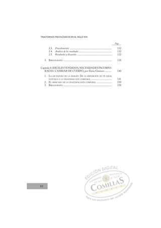 10
TRASTORNOS PSICOLÓGICOS EN EL SIGLO XXI
2.3. Procedimiento ................................................................ 132
2.4. Análisis de los resultados .................................................. 132
2.5. Resultados y discusión ..................................................... 132
3. BIBLIOGRAFÍA .......................................................................... 138
Capítulo 8: IDEALES VENDIDOS,NECESIDADES INCORPO-
RADAS: CAMBIAR DE CUERPO, por Elena Gismero .......... 140
1. LA DICTADURA DE LA IMAGEN. DE LA IMPOSICIÓN DE UN IDEAL
ESTÉTICO A LA INSATISFACCIÓN CORPORAL ............................... 141
2. EL MERCADO DE LA INSATISFACCIÓN CORPORAL ....................... 150
3. BIBLIOGRAFÍA .......................................................................... 158
Págs.
E
E
D
DI
IC
CI
IÓ
ÓN
N D
DI
IG
GI
IT
TA
AL
L
P
Pa
a
ar
r
ra
a
a u
us
so
o
o e
e
ex
x
x
xc
c
cl
lu
us
si
i
iv
v
v
vo
o
o d
de
el
l u
us
su
ua
ar
r
ri
io
o
a
au
u
ut
t
t
o
o
o
o
r
r
r
i
i
i
z
z
z
z
a
a
a
d
d
o
o
 