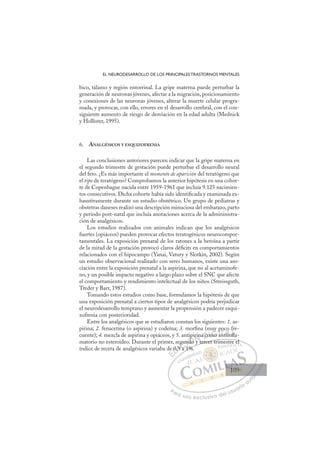 109
EL NEURODESARROLLO DE LOS PRINCIPALES TRASTORNOS MENTALES
bico, tálamo y región entorrinal. La gripe materna puede perturbar la
generación de neuronas jóvenes, afectar a la migración, posicionamiento
y conexiones de las neuronas jóvenes, alterar la muerte celular progra-
mada, y provocar, con ello, errores en el desarrollo cerebral, con el con-
siguiente aumento de riesgo de desviación en la edad adulta (Mednick
y Hollister, 1995).
6. ANALGÉSICOS Y ESQUIZOFRENIA
Las conclusiones anteriores parecen indicar que la gripe materna en
el segundo trimestre de gestación puede perturbar el desarrollo neural
del feto. ¿Es más importante el momento de aparición del teratógeno que
el tipo de teratógeno? Comprobamos la anterior hipótesis en una cohor-
te de Copenhague nacida entre 1959-1961 que incluía 9.125 nacimien-
tos consecutivos. Dicha cohorte había sido identiﬁcada y examinada ex-
haustivamente durante un estudio obstétrico. Un grupo de pediatras y
obstetras daneses realizó una descripción minuciosa del embarazo, parto
y periodo post-natal que incluía anotaciones acerca de la admininistra-
ción de analgésicos.
Los estudios realizados con animales indican que los analgésicos
fuertes (opiáceos) pueden provocar efectos teratogénicos neurocompor-
tamentales. La exposición prenatal de los ratones a la heroína a partir
de la mitad de la gestación provocó claros déﬁcits en comportamientos
relacionados con el hipocampo (Yanai, Vatury y Slotkin, 2002). Según
un estudio observacional realizado con seres humanos, existe una aso-
ciación entre la exposición prenatal a la aspirina, que no al acetaminofe-
no, y un posible impacto negativo a largo plazo sobre el SNC que afecte
el comportamiento y rendimiento intelectual de los niños (Streissguth,
Treder y Barr, 1987).
Tomando estos estudios como base, formulamos la hipótesis de que
una exposición prenatal a ciertos tipos de analgésicos podría perjudicar
el neurodesarrollo temprano y aumentar la propensión a padecer esqui-
zofrenia con posterioridad.
Entre los analgésicos que se estudiaron constan los siguientes: 1. as-
pirina; 2. fenacetina (o aspirina) y codeína; 3. morﬁna (muy poco fre-
cuente); 4. mezcla de aspirina y opiáceos, y 5. antipirina como antiinﬂa-
matorio no esteroideo. Durante el primer, segundo y tercer trimestre el
índice de receta de analgésicos variaba de 0,9 a 1%.
y tercer trimestre el
a 1%.
e 0,9
,9 a
9
gu
und
ndo
ipir
y
in
t
a co
om
mo
mo
y p
an
po
tiin
o
nﬂ
ﬂ
fr
n
E
E
E
D
0,
0,
D
0,
D
0,9
D
0,9
0,9
D
0,
0,
DI
,9
,9I
,9
,9 a
C
gu
gu
a
a
C1
C
gun
C
egu
C
egun
gu
9 a 1
9 a
I
un
un
I
un
und
Ó
ntip
p
ndo
do
Ó
do
Ó
ipi
i
Ó
tipi
ip
ndo
ndo
Ó
do
do N
rin
rin
y t
y t
N
y
ri
N
irin
irin
y t
y t
D
a co
a co
D
D
a co
a coI
om
om
I
om
om
mo
G
y
y
mo
mo
G
mo
G
y
G
y
y
mo
mo I
p
p
a
a
I
p
p
a
aT
p
an
T
nt
T
p
p
n
n
T
po
po
n
n ii
A
tiin
tiin
A
o
n
A
c
t
A
i
A
co
co
tiin
tiin
A
ii
ii L
nﬂ
nﬂ
ﬂ
ﬂ
L
ﬂ
ﬂ
L
nﬂ
nﬂ
ﬂ
ﬂ
P
Pa
a
ar
r
ra
a
a u
us
so
o
o e
e
ex
x
x
xc
c
cl
lu
us
si
i
iv
v
v
vo
o
o d
de
el
l u
us
su
ua
ar
r
ri
io
o
a
au
u
ut
t
t
o
o
o
o
o
o
r
r
r
r
r
i
i
i
z
z
z
z
a
a
a
d
d
o
o
o
o
o
o
o
o
o
o
109
109
1
 