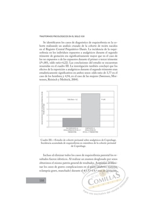 110
TRASTORNOS PSICOLÓGICOS EN EL SIGLO XXI
Se identiﬁcaron los casos de diagnóstico de esquizofrenia en la co-
horte realizando un análisis cruzado de la cohorte de recién nacidos
en el Registro Central Psiquiátrico Danés. La incidencia de la esqui-
zofrenia en los individuos expuestos a analgésicos durante el segundo
trimestre de gestación era signiﬁcativamente mayor que en el caso de
los no expuestos o de los expuestos durante el primer o tercer trimestre
(P,001, odds ratio=4,22). Las conclusiones del estudio se encuentran
resumidas en el cuadro III. La investigación también concluyó que los
efectos de la exposición a analgésicos durante el segundo trimestre eran
estadísticamente signiﬁcativos en ambos sexos: odds ratio de 3,77 en el
caso de los hombres; y 4,94, en el caso de las mujeres (Sørensen, Mor-
tensen, Reinisch y Mednick, 2004).
Cuadro III.—Estudio de cohorte perinatal sobre analgésicos de Copenhage.
Incidencia acumulada de esquizofrenia en miembros de la cohorte perinatal
de Copenhage.
0
1
2
3
4
5
6
Odds Ratio = 4,2
DIAGNÓSTICO
DE
ESQUIZOFRENIA
POR
PORCENTAJE
NO EXPUESTO A
ANALGÉSICOS EN EL 2.º
TRIMESTRE
EXPUESTO A
ANALGÉSICOS
EN EL 2.º TRIMESTRE
P,001
Incluso al eliminar todos los casos de esquizofrenia parental los re-
sultados fueron idénticos. Al realizar un examen desglosado por sexos
obtuvimos el mismo patrón general de resultados. Asimismo, al elimi-
nar los casos de graves complicaciones en el parto (diabetes materna,
eclampsia grave, manchado) durante el 4.º, 5.º ó 6.º mes de gestación,
o (diabetes materna,
5.º ó 6
el 4
4.º,
º, 5 º
5
el p
pa
art
t
o .
o
A
(d
im
mi
is
smo
o, al el
lim
li
E
l 4
l 4
E
E
l 4
l 4
D
4.º,
4.º
D
D
4.º,
4.º
D
4.º
4.º I
I
º 5
º 5
5
C
el
el
5
5
C
l p
C
el
C
el p
el
5 º
5 º
I
pa
pa
I
pa
pa
ar
Ó
parto
art
Ó
art
Ó
os
Ó
Ó
o
arto
arto
Ó
art
art N
A
A
o (
o (
N
(
N
A
N
. A
. A
o (
o (
D
im
im
D
D
m
m
D
imi
im
D
m
m
Dis
is
I
is
ismo
G
mo
mo
G
mo
G
G
G
smo
smoI
o,
o,
I
o,
o,T
a
T
a
a
T
a
a e
A
l el
l el
A
el
A
l e
A
l el
l el
A
e
e L
im
im
Lm
L
im
im
P
Pa
a
ar
r
ra
a
a u
us
so
o
o e
e
ex
x
x
xc
c
cl
lu
us
si
i
iv
v
v
vo
o
o d
de
el
l u
us
su
ua
ar
r
ri
io
o
a
au
u
ut
t
t
o
o
o
o
r
r
r
i
i
i
z
z
z
z
a
a
a
d
d
o
o
es d
mes de g
mes de
mes de g
s
s
m
me
e
e
e d
d
de
e
e
e
de
de
e
e
es
es d
d
s
s
s
s
s
s
m ,
,
gestació
ón
 
