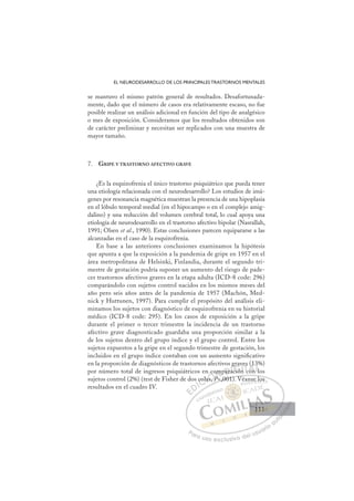111
EL NEURODESARROLLO DE LOS PRINCIPALES TRASTORNOS MENTALES
se mantuvo el mismo patrón general de resultados. Desafortunada-
mente, dado que el número de casos era relativamente escaso, no fue
posible realizar un análisis adicional en función del tipo de analgésico
o mes de exposición. Consideramos que los resultados obtenidos son
de carácter preliminar y necesitan ser replicados con una muestra de
mayor tamaño.
7. GRIPE Y TRASTORNO AFECTIVO GRAVE
¿Es la esquizofrenia el único trastorno psiquiátrico que pueda tener
una etiología relacionada con el neurodesarrollo? Los estudios de imá-
genes por resonancia magnética muestran la presencia de una hipoplasia
en el lóbulo temporal medial (en el hipocampo o en el complejo amig-
dalino) y una reducción del volumen cerebral total, lo cual apoya una
etiología de neurodesarrollo en el trastorno afectivo bipolar (Nasrallah,
1991; Olsen et al., 1990). Estas conclusiones parecen equipararse a las
alcanzadas en el caso de la esquizofrenia.
En base a las anteriores conclusiones examinamos la hipótesis
que apunta a que la exposición a la pandemia de gripe en 1957 en el
área metropolitana de Helsinki, Finlandia, durante el segundo tri-
mestre de gestación podría suponer un aumento del riesgo de pade-
cer trastornos afectivos graves en la etapa adulta (ICD-8 code: 296)
comparándolo con sujetos control nacidos en los mismos meses del
año pero seis años antes de la pandemia de 1957 (Machón, Med-
nick y Huttunen, 1997). Para cumplir el propósito del análisis eli-
minamos los sujetos con diagnóstico de esquizofrenia en su historial
médico (ICD-8 code: 295). En los casos de exposición a la gripe
durante el primer o tercer trimestre la incidencia de un trastorno
afectivo grave diagnosticado guardaba una proporción similar a la
de los sujetos dentro del grupo índice y el grupo control. Entre los
sujetos expuestos a la gripe en el segundo trimestre de gestación, los
incluidos en el grupo índice contaban con un aumento signiﬁcativo
en la proporción de diagnósticos de trastornos afectivos graves (13%)
por número total de ingresos psiquiátricos en comparación con los
sujetos control (2%) (test de Fisher de dos colas, P,001). Véanse los
resultados en el cuadro IV.
P,001). Véanse los
cola
las, P
as P
co
P
mpara
g
ació
c
rav
ve
n c
es
con
(1
l
3%
E
E
D
DI
IC
col
col
C
C
col
C
cola
col
la
la
I
la
las
Ó
n c
as
as P
P
Ó
s
co
c
Ó
co
co
as,
as, P
P
Ó
s
s N
om
om
P
P
N
m
N
om
om
P
P
D
ara
par
D
D
para
par I
a
a
I
g
g
ac
ac
ción
G
ció
ció
G
ió
G
grav
G
g v
g
ción
ció I
n
n
I
ve
ve
n
nT
T
c
T
es
es
T
es
es
c
con
A
(1
(1
on
on
A
1
n
A
(
A
A
(1
(1
con
con
A
(
(
Ll
l
Ll
L
3%
3
l
l
P
Pa
a
ar
r
ra
a
a u
us
so
o
o e
e
ex
x
x
xc
c
cl
lu
us
si
i
iv
v
v
vo
o
o d
de
el
l u
us
su
ua
ar
r
ri
io
o
a
au
u
ut
t
t
o
o
o
o
o
o
r
r
r
r
r
i
i
i
z
z
z
z
a
a
a
d
d
o
o
o
o
o
o
o
o
o
o
se los
111
111
1
 