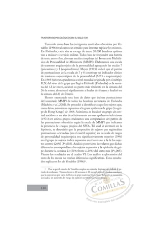 114
TRASTORNOS PSICOLÓGICOS EN EL SIGLO XXI
Tomando como base los intrigantes resultados obtenidos por Ve-
nables (1996) realizamos un estudio para intentar replicar los mismos.
En Finlandia, cada año se escoge de entre 30.000 hombres quiénes
van a realizar el servicio militar. Todos han de responder una batería
de tests, entre ellos, diversas escalas completas del Inventario Multifá-
sico de Personalidad de Minnesota (MMPI). Elaboramos una escala
de trastorno esquizotípico de la personalidad agrupando las escalas 7
(psicastenia) y 8 (esquizofrenia). Meyer (1993) indicó que el patrón
de puntuaciones de la escala de 7 y 8 constituye un indicador clínico
de trastorno esquizotípico de la personalidad (SPD o esquizotipia).
En 1969 hubo una pandemia a nivel mundial originada por el subtipo
H3N2 del virus de la gripe que llegó a Helsinki (Finlandia) en la sema-
na del 12 de enero, alcanzó su punto más virulento en la semana del
26 de enero, disminuyó rápidamente a ﬁnales de febrero y ﬁnalizó en
la semana del 23 de febrero.
Hemos examinado una base de datos que incluye puntuaciones
del inventario MMPI de todos los hombres reclutados de Finlandia
(Machón et al., 2002). Se procedió a identiﬁcar a aquellos sujetos que,
como fetos, estuvieron expuestos a la grave epidemia de gripe (la «gri-
pe de Hong Kong») de 1969. Asimismo, se localizó un grupo de con-
trol nacidos en un año de relativamente escasas epidemias infecciosas
(1971); en ambos grupos realizamos una comparación del patrón de
las puntuaciones obtenidas según la escala de MMPI que indicasen
la presencia de «rasgos propios del SPD». Tal cual se aventuró en la
hipótesis, se descubrió que la proporción de sujetos que registraban
puntuaciones «elevadas» (en el cuartil superior) en la escala de rasgos
de personalidad esquizotípica era signiﬁcativamente superior (39%)
en el grupo de sujetos índice expuestos en el sexto mes a la de los suje-
tos control (26%) (P,003). Análisis posteriores desvelaron que dichas
diferencias correspondían a los sujetos expuestos a la epidemia de gri-
pe durante la semana 23 (51% frente a 24%) del sexto mes (P,005).
Véanse los resultados en el cuadro VI. Los análisis exploratorios del
resto de los meses no revelan diferencias signiﬁcativas. Estos resulta-
dos replicaron los de Venables (1996)12
.
12 Pese a que el estudio de Venables emplea un estándar distinto para deﬁnir el pe-
riodo de embarazo (9 meses frente a 40 semanas ó 10 meses), ambos estudios concluyen
que la exposición por parte del feto a la gripe materna 5 meses antes del parto se encuentra
asociada a un aumento del riesgo de padecer un trastorno esquizotípico.
estudios concluyen
antes del
s
no esq
tr
rasto
to
a 5
orn
5 mes
5
ese
ese a
a
am
st
b
nto
os e
p
t d
ara d
deﬁ e
E
tr
tr
E
E
tra
tra
D
asto
asto
D
D
asto
asto
D
asto
astoI
a
a
or
or
I
a
a
orn
orn
C
C
5 me
5 me
C
es
C
5 me
C
C
5 me
5 me I
ese
ese
I
s
s
ese
ese
es
Ó
ses), a
s), a
Ó
Ó
s),
Ó
)
Ó
Ó
es), a
es), a
es a
Ó
s),
s), N
amb
amb
N
N
st
amb
amb D
nto
nto
s e
s e
D
D
to
to
D
nto
nto
os e
os e
D
to
to
I
p
p
I
p
p
G
G
G
ara
ara
G
G
G
ara d
ara
d
I
d
d
I
de
de
T
eﬁ
T
ﬁ
ﬁ
T
eﬁ
ﬁ
ﬁ
ﬁA
A
nir
nir
A
r
A
ni
A
nir
nir
A
nir
nir L
el
el
Ll
L
el
el
P
Pa
a
ar
r
ra
a
a u
us
so
o
o e
e
ex
x
x
xc
c
cl
lu
us
si
i
iv
v
v
vo
o
o d
de
el
l u
us
su
ua
ar
r
ri
io
o
a
au
u
ut
t
t
o
o
o
o
r
r
r
i
i
i
z
z
z
z
a
a
a
d
d
o
o
i
p
pico.
p
pico.
co.
p
p
pi
i
i
ico
ico
o.
o.
co
co
co.
co.
ot
e e
en
ncu
uen
ntra
 