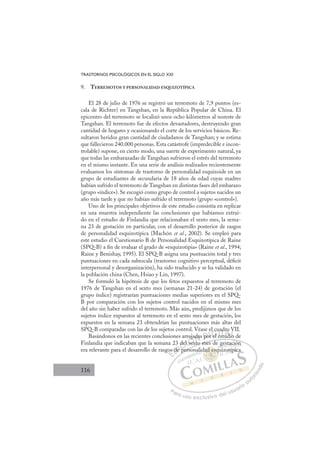 116
TRASTORNOS PSICOLÓGICOS EN EL SIGLO XXI
9. TERREMOTOS Y PERSONALIDAD ESQUIZOTÍPICA
El 28 de julio de 1976 se registró un terremoto de 7,9 puntos (es-
cala de Richter) en Tangshan, en la República Popular de China. El
epicentro del terremoto se localizó unos ocho kilómetros al noreste de
Tangshan. El terremoto fue de efectos devastadores, destruyendo gran
cantidad de hogares y ocasionando el corte de los servicios básicos. Re-
sultaron heridos gran cantidad de ciudadanos de Tangshan; y se estima
que fallecieron 240.000 personas. Esta catástrofe (impredecible e incon-
trolable) supone, en cierto modo, una suerte de experimento natural, ya
que todas las embarazadas de Tangshan sufrieron el estrés del terremoto
en el mismo instante. En una serie de análisis realizados recientemente
evaluamos los síntomas de trastorno de personalidad esquizoide en un
grupo de estudiantes de secundaria de 18 años de edad cuyas madres
habían sufrido el terremoto de Tangshan en distintas fases del embarazo
(grupo «índice»). Se escogió como grupo de control a sujetos nacidos un
año más tarde y que no habían sufrido el terremoto (grupo «control»).
Uno de los principales objetivos de este estudio consistía en replicar
en una muestra independiente las conclusiones que habíamos extraí-
do en el estudio de Finlandia que relacionaban el sexto mes, la sema-
na 23 de gestación en particular, con el desarrollo posterior de rasgos
de personalidad esquizotípica (Machón et al., 2002). Se empleó para
este estudio el Cuestionario B de Personalidad Esquizotípica de Raine
(SPQ-B) a ﬁn de evaluar el grado de «esquizotipia» (Raine et al., 1994;
Raine y Benishay, 1995). El SPQ-B asigna una puntuación total y tres
puntuaciones en cada subescala (trastorno cognitivo perceptual, déﬁcit
interpersonal y desorganización), ha sido traducido y se ha validado en
la población china (Chen, Hsiao y Lin, 1997).
Se formuló la hipótesis de que los fetos expuestos al terremoto de
1976 de Tangshan en el sexto mes (semanas 21-24) de gestación (el
grupo índice) registrarían puntuaciones medias superiores en el SPQ-
B por comparación con los sujetos control nacidos en el mismo mes
del año sin haber sufrido el terremoto. Más aún, predijimos que de los
sujetos índice expuestos al terremoto en el sexto mes de gestación, los
expuestos en la semana 23 obtendrían las puntuaciones más altas del
SPQ-B comparadas con las de los sujetos control. Véase el cuadro VII.
Basándonos en las recientes conclusiones arrojadas por el estudio de
Finlandia que indicaban que la semana 23 del sexto mes de gestación
era relevante para el desarrollo de rasgos de personalidad esquizotípica
exto mes de gestación
person
os
s de
e p
del
el s
sex
ojad
t
das po
o
or el
r
l cu
ua
est
ad
tudi
ro
io
V
i
E
os
os
E
E
os
os
D
de
de
D
d
D
s de
s de
D
de
deI
e
eI
e
e p
C
del
del
C
C
del
C
del
del
l
elI
el
el se
Ó
rroja
j
sex
sex
Ó
j
se
oja
oj
Ó
roja
roja
sex
sex
Ó
j
j
sex
sexN
ada
ada
N
d
N
ada
ada
t
t
D
po
po
D
D
po
po
D
po
poI
r
r
I
or
or el
G
l c
l c
el
el
G
l
G
el cu
G
l cu
l cu
el
el I
u
u
e
e
I
ua
ua
e
eT
s
T
t
T
ad
ad
t
st
T
ad
ad
st
stud
A
ro
ro
ud
ud
A
o
di
A
dr
A
A
ro
ro
udi
udi
A
o
o
d
dL
V
V
o
o
L
V
L
V
V
io
io
P
Pa
a
ar
r
ra
a
a u
us
so
o
o e
e
ex
x
x
xc
c
cl
lu
us
si
i
iv
v
v
vo
o
o d
de
el
l u
us
su
ua
ar
r
ri
io
o
a
au
u
ut
t
t
o
o
o
o
r
r
r
i
i
i
z
z
z
z
a
a
a
d
d
o
o
ad e
dad esq
dad es
dad esq
d
d
da
a
a
a
ad
d
d s
sq
q
q
q
q
q
q
es
esq
esq
s
sq
q
ad
ad e
e
d
d
d
d
d
d
li
g
i
estación
n
izot
típi
ic
 