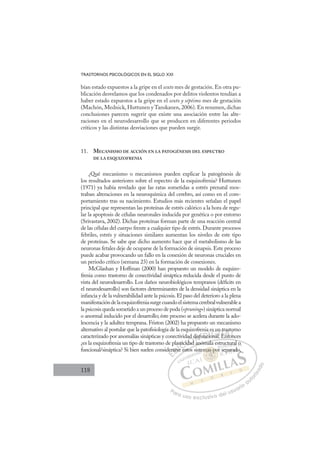 118
TRASTORNOS PSICOLÓGICOS EN EL SIGLO XXI
bían estado expuestos a la gripe en el sexto mes de gestación. En otra pu-
blicación desvelamos que los condenados por delitos violentos tendían a
haber estado expuestos a la gripe en el sexto y séptimo mes de gestación
(Machón, Mednick, Huttunen y Tanskanen, 2006). En resumen, dichas
conclusiones parecen sugerir que existe una asociación entre las alte-
raciones en el neurodesarrollo que se producen en diferentes periodos
críticos y las distintas desviaciones que pueden surgir.
11. MECANISMO DE ACCIÓN EN LA PATOGÉNESIS DEL ESPECTRO
DE LA ESQUIZOFRENIA
¿Qué mecanismo o mecanismos pueden explicar la patogénesis de
los resultados anteriores sobre el espectro de la esquizofrenia? Huttunen
(1971) ya había revelado que las ratas sometidas a estrés prenatal mos-
traban alteraciones en la neuroquímica del cerebro, así como en el com-
portamiento tras su nacimiento. Estudios más recientes señalan el papel
principal que representan las proteínas de estrés calórico a la hora de regu-
lar la apoptosis de células neuronales inducida por genética o por entorno
(Srivastava, 2002). Dichas proteínas forman parte de una reacción central
de las células del cuerpo frente a cualquier tipo de estrés. Durante procesos
febriles, estrés y situaciones similares aumentan los niveles de este tipo
de proteínas. Se sabe que dicho aumento hace que el metabolismo de las
neuronas fetales deje de ocuparse de la formación de sinapsis. Este proceso
puede acabar provocando un fallo en la conexión de neuronas cruciales en
un periodo crítico (semana 23) en la formación de conexiones.
McGlashan y Hoffman (2000) han propuesto un modelo de esquizo-
frenia como trastorno de conectividad sináptica reducida desde el punto de
vista del neurodesarrollo. Los daños neurobiológicos tempranos (déﬁcits en
el neurodesarrollo) son factores determinantes de la densidad sináptica en la
infancia y de la vulnerabilidad ante la psicosis.El paso del deterioro a la plena
manifestacióndelaesquizofreniasurgecuandoelsistemacerebralvulnerablea
la psicosis queda sometido a un proceso de poda («pruning») sináptica normal
o anormal inducido por el desarrollo; éste proceso se acelera durante la ado-
lescencia y la adultez temprana. Friston (2002) ha propuesto un mecanismo
alternativo al postular que la patoﬁsiología de la esquizofrenia es un trastorno
caracterizado por anomalías sinápticas y conectividad disfuncional. Entonces
¿es la esquizofrenia un tipo de trastorno de plasticidad anómala estructural o
funcional/sináptica? Si bien suelen considerarse estos sistemas por separado,
d anómala estructural o
estos
der
rars
se
tici
cid
dad
d
ad disfunc
c
a e
iona
o l
s un
l E
n tr
Ento
as
on
o
o
E
er
er
E
E
der
der
D
rarse
rars
D
D
rars
rars
D
ars
ars I
se
se
I
se
se e
C
tici
tici
C
C
stici
C
stici
stici
id
cid
I
cid
cid
da
Ó
dad d
dad
dad
Ó
ad
d
d
Ó
ad d
ad d
dad
dad
Ó
dad
dad N
disf
disf
N
dis
N
disf
disf D
unci
unc
D
D
unc
unc
D
nc
ncI
io
io
I
io
io
onal
G
es u
es u
ona
ona
G
es u
G
es u
es u
onal
onalI
n
n
I
n
n
T
E
T
E
T
t
t
E
E
T
n tr
n tr
E
Ent
A
as
as
nto
nto
A
st
A
ra
EA
A
ast
as
Ento
Ento
A
as
as
L
o
o
on
on
L
or
L
o
o
on
on
P
Pa
a
ar
r
ra
a
a u
us
so
o
o e
e
ex
x
x
xc
c
cl
lu
us
si
i
iv
v
v
vo
o
o d
de
el
l u
us
su
ua
ar
r
ri
io
o
a
au
u
ut
t
t
o
o
o
o
r
r
r
i
i
i
z
z
z
z
a
a
a
d
d
o
o
mas
mas po
as po
mas por
as
as
m
m
m
m
ma p
po
o
o
p
p
p
p
p
po
po
p
p
p
p
p
p
p
p
ma
ma p
p
as
as
as
as
as
as
ste ,
uc
ctu
u
ura
al o
o
sepa
arad
do
 