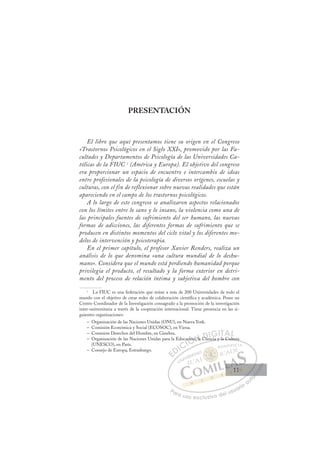 11
PRESENTACIÓN
El libro que aquí presentamos tiene su origen en el Congreso
«Trastornos Psicológicos en el Siglo XXI», promovido por las Fa-
cultades y Departamentos de Psicología de las Universidades Ca-
tólicas de la FIUC 1
(América y Europa). El objetivo del congreso
era proporcionar un espacio de encuentro e intercambio de ideas
entre profesionales de la psicología de diversos orígenes, escuelas y
culturas, con el fin de reflexionar sobre nuevas realidades que están
apareciendo en el campo de los trastornos psicológicos.
A lo largo de este congreso se analizaron aspectos relacionados
con los límites entre lo sano y lo insano, la violencia como una de
las principales fuentes de sufrimiento del ser humano, las nuevas
formas de adicciones, las diferentes formas de sufrimiento que se
producen en distintos momentos del ciclo vital y los diferentes mo-
delos de intervención y psicoterapia.
En el primer capítulo, el profesor Xavier Renders, realiza un
análisis de lo que denomina «una cultura mundial de lo deshu-
mano». Considera que el mundo está perdiendo humanidad porque
privilegia el producto, el resultado y la forma exterior en detri-
mento del proceso de relación íntima y subjetiva del hombre con
1
La FIUC es una federación que reúne a más de 200 Universidades de todo el
mundo con el objetivo de crear redes de colaboración cientíﬁca y académica. Posee un
Centro Coordinador de la Investigación consagrado a la promoción de la investigación
inter-universitaria a través de la cooperación internacional. Tiene presencia en las si-
guientes organizaciones:
– Organización de las Naciones Unidas (ONU), en Nueva York.
– Comisión Económica y Social (ECOSOC), en Viena.
– Comisión Derechos del Hombre, en Ginebra.
– Organización de las Naciones Unidas para la Educación, la Ciencia y la Cultura
(UNESCO), en París.
– Consejo de Europa, Estrasburgo.
iencia y la Cultura
cación
n, a Cie i
E
E
D
DI
IC
CI
I
ca
ca
Ó
ación
ción
Ó
Ó
ió
ó
Ó
ió
Ó
i
i
Ó
ción
ción
Ó
ción
ciónN
n, la
n, la
N
l
N
n, la
n, la D
Cie
Cie
D
D
Ci
D
D
Cie
Cie
D
Ci
Ci
I
IG
i
G
GI
IT
TA
AL
L
P
Pa
a
ar
r
ra
a
a u
us
so
o
o e
e
ex
x
x
xc
c
cl
lu
us
si
i
iv
v
v
vo
o
o d
de
el
l u
us
su
ua
ar
r
ri
io
o
a
au
u
ut
t
t
o
o
o
o
o
o
r
r
r
r
r
i
i
i
z
z
z
z
a
a
a
d
d
o
o
o
o
o
o
o
o
o
o
11
11
 