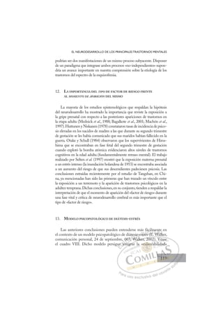 119
EL NEURODESARROLLO DE LOS PRINCIPALES TRASTORNOS MENTALES
podrían ser dos manifestaciones de un mismo proceso subyacente. Disponer
de un paradigma que integrase ambos procesos «no-independientes» supon-
dría un avance importante en nuestra comprensión sobre la etiología de los
trastornos del espectro de la esquizofrenia.
12. LA IMPORTANCIA DEL TIPO DE FACTOR DE RIESGO FRENTE
AL MOMENTO DE APARICIÓN DEL MISMO
La mayoría de los estudios epistemológicos que respaldan la hipótesis
del neurodesarrollo ha mostrado la importancia que reviste la exposición a
la gripe prenatal con respecto a las posteriores apariciones de trastornos en
la etapa adulta (Mednick et al., 1988; Bagalkote et al., 2001; Machón et al.,
1997).Huttunen y Niskanen (1978) constataron tasas de incidencia de psico-
sis elevadas en los nacidos de madres a las que durante su segundo trimestre
de gestación se les había comunicado que sus maridos habían fallecido en la
guerra. Otake y Schull (1984) observaron que los supervivientes de Hiros-
hima que se encontraban en fase fetal del segundo trimestre de gestación
cuando explotó la bomba atómica evidenciaron altos niveles de trastornos
cognitivos en la edad adulta (fundamentalmente retraso mental). El trabajo
realizado por Selten et al. (1997) mostró que la exposición materna prenatal
a un estrés intenso (la inundación holandesa de 1953) se encontraba asociada
a un aumento del riesgo de que sus descendientes padeciesen psicosis. Las
conclusiones extraídas recientemente por el estudio de Tangshan, en Chi-
na, ya mencionadas han sido las primeras que han trazado un vínculo entre
la exposición a un terremoto y la aparición de trastornos psicológicos en la
adultez temprana.Dichas conclusiones,en su conjunto,tienden a respaldar la
interpretación de que el momento de aparición del «factor de riesgo» durante
una fase vital y crítica de neurodesarrollo cerebral es más importante que el
tipo de «factor de riesgo».
13. MODELO PSICOPATOLÓGICO DE DIÁTESIS-ESTRÉS
Las anteriores conclusiones pueden entenderse más fácilmente en
el contexto de un modelo psicopatológico de diátesis-estrés (E. Walker,
comunicación personal, 24 de septiembre, 007; Walker, 2002). Véase
el cuadro VIII. Dicho modelo persigue integrar la «vulnerabilidad»
Walker, 2002). Véase
tegrar
ue
e in
, 0
nt
007
7;
; W
W
tesi
W
s-e
lk
str
ré
és (E
s E
cilm
E W
me
Wal
nt
lk
e
l
E
ue
ue
E
E
ue
ue
D
e in
e in
D
i
D
e in
e in
D
in
e inI
nt
nt
I
nt
nt
te
C
007
007
C
C
007
C
007
007
t
7;
7;
I
7;
7; W
Ó
átes
; W
W
Ó
W
tes
te
Ó
tes
tes
; W
; W
Ó
W
WN
is-
is-
W
WN
l
is-
N
is-e
is-e
W l
W
D
stré
str
D
D
stré
str
D
str
str I
é
é
I
és
és
s (E
G
áci
áci
s (E
s (E
G
(
ácil
G
ácil
ácil
s (E
s (E
I
m
m
E
E
I
m
m
E
E T
T
W
T
me
me
W
W
T
me
me
W
W
Wa
A
nt
nt
Wa
Wa
A
te
l
A
n
W
A
A
nt
nt
Wal
Wal
A
nt
nt
W
W L
k
k
L
e
k
L
e
e
lk
lk
P
Pa
a
ar
r
ra
a
a u
us
so
o
o e
e
ex
x
x
xc
c
cl
lu
us
si
i
iv
v
v
vo
o
o d
de
el
l u
us
su
ua
ar
r
ri
io
o
a
au
u
ut
t
t
o
o
o
o
o
o
r
r
r
r
r
i
i
i
z
z
z
z
a
a
a
d
d
o
o
o
o
o
o
o
o
o
o
vuln
«vulner
«vulne
«vulner
ul
ul
«v
«v
v
v
vul
l
lne
e
e
er
ne
ne
vu
vuln
ln
ul
ul
ul
ul
ul
ul
a
)
b
V
i
V
Vé
éa
ase
e
bilid
dad
d»
119
119
1
 
