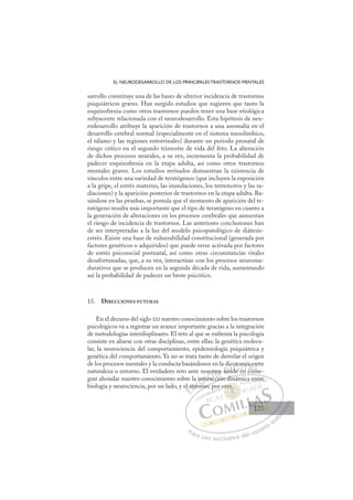 121
EL NEURODESARROLLO DE LOS PRINCIPALES TRASTORNOS MENTALES
sarrollo constituye una de las bases de ulterior incidencia de trastornos
psiquiátricos graves. Han surgido estudios que sugieren que tanto la
esquizofrenia como otros trastornos pueden tener una base etiológica
subyacente relacionada con el neurodesarrollo. Esta hipótesis de neu-
rodesarrollo atribuye la aparición de trastornos a una anomalía en el
desarrollo cerebral normal (especialmente en el sistema mesolímbico,
el tálamo y las regiones entorrinales) durante un periodo prenatal de
riesgo crítico en el segundo trimestre de vida del feto. La alteración
de dichos procesos neurales, a su vez, incrementa la probabilidad de
padecer esquizofrenia en la etapa adulta, así como otros trastornos
mentales graves. Los estudios revisados demuestran la existencia de
vínculos entre una variedad de teratógenos (que incluyen la exposición
a la gripe, el estrés materno, las inundaciones, los terremotos y las ra-
diaciones) y la aparición posterior de trastornos en la etapa adulta. Ba-
sándose en las pruebas, se postula que el momento de aparición del te-
ratógeno resulta más importante que el tipo de teratógeno en cuanto a
la generación de alteraciones en los procesos cerebrales que aumentan
el riesgo de incidencia de trastornos. Las anteriores conclusiones han
de ser interpretadas a la luz del modelo psicopatológico de diátesis-
estrés. Existe una base de vulnerabilidad constitucional (generada por
factores genéticos o adquiridos) que puede verse activada por factores
de estrés psicosocial postnatal, así como otras circunstancias vitales
desafortunadas, que, a su vez, interactúan con los procesos neuroma-
durativos que se producen en la segunda década de vida, aumentando
así la probabilidad de padecer un brote psicótico.
15. DIRECCIONES FUTURAS
En el decurso del siglo XXI nuestro conocimiento sobre los trastornos
psicológicos va a registrar un avance importante gracias a la integración
de metodologías interdisplinares. El reto al que se enfrenta la psicología
consiste en aliarse con otras disciplinas, entre ellas: la genética molecu-
lar, la neurociencia del comportamiento, epidemiología psiquiátrica y
genética del comportamiento. Ya no se trata tanto de desvelar el origen
de los procesos mentales y la conducta basándonos en la dicotomía entre
naturaleza o entorno. El verdadero reto ante nosotros reside en conse-
guir ahondar nuestro conocimiento sobre la interacción dinámica entre
biología y neurociencia, por un lado, y el entorno, por otro.
cción dinámica entre
orno, p
el e
ent
a
to
inte
ter
erac
sotr
i
os r s
ic
side
d
oto
om
en
n
mí
con
a e
ns
n
n
E
l e
l e
E
E
el e
el e
D
ento
ent
D
D
ent
ent
D
ent
ent I
to
to
I
to
to
or
C
int
int
C
C
inte
C
inte
inte
ter
ter
I
ter
ter
ra
Ó
os
eracc
rac
Ó
rac
Ó
ot
s
s
Ó
sot
so
erac
rac
Ó
rac
rac N
ros
ros
N
ió
ro
N
tros
tros
i
i
D
res
res
D
res
D
D
res
res
D
res
resI
i
i
I
id
id
de e
G
oto
oto
de
de
G
d
oto
G
oto
oto
de e
de I
m
m
e
e
I
m
m
e
eT
n
T
T
mí
mí
T
mí
mí
n
n co
A
a e
a e
co
co
A
e
A
a
A
A
a e
a e
con
con
A
a e
a e
L
n
n
ns
ns
L
nt
L
n
n
ns
ns
P
Pa
a
ar
r
ra
a
a u
us
so
o
o e
e
ex
x
x
xc
c
cl
lu
us
si
i
iv
v
v
vo
o
o d
de
el
l u
us
su
ua
ar
r
ri
io
o
a
au
u
ut
t
t
o
o
o
o
o
o
r
r
r
r
r
i
i
i
z
z
z
z
a
a
a
d
d
o
o
o
o
o
o
o
o
o
o
r
otro.
otro
o.
o.
t
tr
tr
r
ro
tro
tro
o.
o.
o
o
o.
o.
p r o
a e
en
nt
tre
e
121
121
1
 