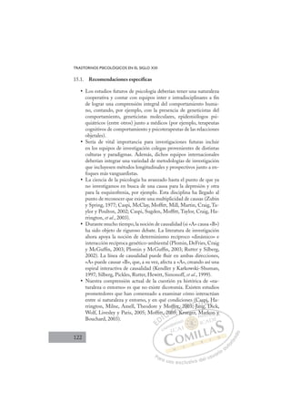 122
TRASTORNOS PSICOLÓGICOS EN EL SIGLO XXI
15.1. Recomendaciones específicas
Los estudios futuros de psicología deberían tener una naturaleza
•
cooperativa y contar con equipos inter e intradisciplinares a ﬁn
de lograr una comprensión integral del comportamiento huma-
no, contando, por ejemplo, con la presencia de geneticistas del
comportamiento, geneticistas moleculares, epidemiólogos psi-
quiátricos (entre otros) junto a médicos (por ejemplo, terapeutas
cognitivos de comportamiento y psicoterapeutas de las relacciones
objetales).
Sería de vital importancia para investigaciones futuras incluir
•
en los equipos de investigación colegas provenientes de distintas
culturas y paradigmas. Además, dichos equipos internacionales
deberían integrar una variedad de metodologías de investigación
que incluyesen métodos longitudinales y prospectivos junto a en-
foques más vanguardistas.
La ciencia de la psicología ha avanzado hasta el punto de que ya
•
no investigamos en busca de una causa para la depresión y otra
para la esquizofrenia, por ejemplo. Esta disciplina ha llegado al
punto de reconocer que existe una multiplicidad de causas (Zubin
y Spring, 1977; Caspi, McClay, Mofﬁtt, Mill, Martin, Craig, Ta-
ylor y Poulton, 2002; Caspi, Sugden, Mofﬁtt, Taylor, Craig, Ha-
rrington, et al., 2003).
Durante mucho tiempo,la noción de causalidad (si «A» causa «B»)
•
ha sido objeto de riguroso debate. La literatura de investigación
ahora apoya la noción de determinismo recíproco «dinámico» e
interacción recíproca genético-ambiental (Plomin, DeFries, Craig
y McGufﬁn, 2003; Plomin y McGufﬁn, 2003; Rutter y Silberg,
2002). La línea de causalidad puede ﬂuir en ambas direcciones,
«A» puede causar «B», que, a su vez, afecta a «A», creando así una
espiral interactiva de causalidad (Kendler y Karkowski-Shuman,
1997; Silberg, Pickles, Rutter, Hewitt, Simonoff, et al., 1999).
Nuestra comprensión actual de la cuestión ya histórica de «na-
•
turaleza o entorno» es que no existe dicotomía. Existen estudios
prometedores que han comenzado a examinar cómo interactúan
entre sí naturaleza y entorno, y en qué condiciones (Caspi, Ha-
rrington, Milne, Amell, Theodore y Mofﬁtt, 2003; Jang, Dick,
Wolf, Livesley y Paris, 2005; Mofﬁtt, 2005; Krueger, Markon y
Bouchard, 2003).
g
5; Krueger, Markon y
, 20
200
005
fﬁtt
K
, 2
K
200
0
03 J
3
(C
Ca
an
ng
asp
g D
i
Di
H
D
E
E
D
DI
IC
, 20
, 20
C
C
t, 20
C
, 20
, 20
00
00
I
200
200
05
Ó
ofﬁ
005;
05
Ó
05
fﬁ
ﬁ
f
f
Ó
ofﬁ
fﬁ
ﬁ
005;
05;
Ó
05
05 N
tt,
tt,
N
K
t,
N
tt,
tt,
K
K
D
00
00
D
D
200
200
D
00
00I
3
3
I
3
3; Ja
G
(
(
; Ja
; Ja
G
(
J
G
s (C
G
(C
(C
; Ja
; JaI
C
C
an
an
I
Ca
Ca
an
an
T
n
T
g
T
as
as
ng
ng
T
as
as
ng
ngA
pi
pi
g D
g D
A
,
D
A
p
A
A
pi,
pi,
g D
g D
A
i
i
D
D
L
H
H
Di
Di
L
H
Di
L
H
H
Di
Di
P
Pa
a
ar
r
ra
a
a u
us
so
o
o e
e
ex
x
x
xc
c
cl
lu
us
si
i
iv
v
v
vo
o
o d
de
el
l u
us
su
ua
ar
r
ri
io
o
a
au
u
ut
t
t
o
o
o
o
r
r
r
i
i
i
z
z
z
z
a
a
a
d
d
o
o
rk
kon
n y
y
 