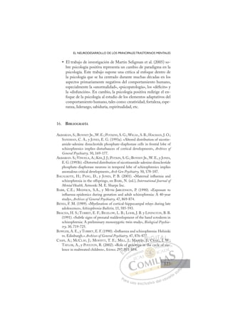 123
EL NEURODESARROLLO DE LOS PRINCIPALES TRASTORNOS MENTALES
El trabajo de investigación de Martin Seligman et al. (2005) so-
•
bre psicología positiva representa un cambio de paradigma en la
psicología. Este trabajo supone una crítica al enfoque dentro de
la psicología que se ha centrado durante muchas décadas en los
aspectos primariamente negativos del comportamiento humano,
especialmente la «anormalidad», «psicopatología», los «déﬁcits» y
la «disfunción». En cambio, la psicología positiva redirige el en-
foque de la psicología al estudio de los elementos adaptativos del
comportamiento humano, tales como: creatividad, fortaleza, espe-
ranza, liderazgo, sabiduría, espiritualidad, etc.
16. BIBLIOGRAFÍA
AKBARIAN, S.; BUNNEY JR., W. E.; POTKINS, S. G.; WIGAL, S. B.; HAGMAN, J. O.;
SANDMAN, C. A., y JONES, E. G. (1993a). «Altered distribution of nicotin-
amide-adenine dinucleotide phosphate-diaphorase cells in frontal lobe of
schizophrenics implies disturbances of cortical development», Archives of
General Psychiatry, 50, 169-177.
AKBARIAN. S.; VINUELA, A.; KIM, J. J.; POTKIN, S. G.; BUNNEY JR., W. E., y JONES,
E.G.(1993b).«Distorted distribution of nicotinamide-adenine dinucleotide
phosphate-diaphorase neurons in temporal lobe of schizophrenics implies
anomalous critical development», Arch Gen Psychiatry, 50, 178-187.
BAGALKOTE, H.; PANG, D., y JONES, P. B. (2001). «Maternal inﬂuenza and
schizophrenia in the offspring», en BARK, N. (ed.), International Journal of
Mental Health, Armonk: M. E. Sharpe Inc.
BARR, C.E.; MEDNICK, S.A., y MUNK-JøRGENSON, P. (1990). «Exposure to
inﬂuenza epidemics during gestation and adult schizophrenia: A 40-year
study», Archives of General Psychiatry, 47, 869-874.
BENES, F. M. (1989). «Myelination of cortical-hippocampal relays during late
adolescence», Schizophrenia Bulletin, 15, 585-593.
BRACHA, H. S.; TORREY, E. F.; BIGELOW, L. B.; LOHR, J. B. y LININGTON, B. B.
(1991). «Subtle signs of prenatal maldevelopment of the hand ectoderm in
schizophrenia: A preliminary monozygotic twin study», Biological Psychia-
try, 30, 719-725.
BOWLER, A. E., y TORREY, E. F. (1990). «Inﬂuenza and schizophrenia: Helsinki
vs. Edinburgh.» Archives of General Psychiatry, 47, 876-877.
CASPI, A.; MCCLAY, J.; MOFFITT, T. E.; MILL, J.; MARTIN, J.; CRAIG, I. W.;
TAYLOR, A., y POULTON, R. (2002). «Role of genotype in the cycle of vio-
lence in maltreated children», Science, 297, 851-854.
, . W
ype in the cycle of vio-
-854.
97,
7, 85
of
51 8
1
gen
noty
o
R
M R IN, J.;
; C
CR
C AIG I W
E
7
7
E
E
7
7
D
, 85
, 85
D
D
, 85
, 85
D
85
85I
51
51
I
51
51
1C
gen
gen
C
C
f gen
C
C
gen
gen
1 8
1 8
I
no
no
I
no
no
ot
Ó
M
MA
A
oty
oty
Ó
yp
Ó
t
Ó
AR
M
M
Ó
M
MAR
AR
otyp
otyp
Ó
A
A
oty
oty
N
RTIN
RTIN
N
TI
N
RTIN
RTIN D
J.;
J.
D
J
D
7.
D
J.;
J.
D
J
J I
IC
G
RA
G
C
CR
R
G
C
G
G
C
CR
R
I
I
A
A
T
TA
I
A
I
I
A
A
I
I
AL
W
W
L
W
L
W
W
P
Pa
a
ar
r
ra
a
a u
us
so
o
o e
e
ex
x
x
xc
c
cl
lu
us
si
i
iv
v
v
vo
o
o d
de
el
l u
us
su
ua
ar
r
ri
io
o
a
au
u
ut
t
t
o
o
o
o
o
o
r
r
r
r
r
i
i
i
z
z
z
z
a
a
a
d
d
o
o
o
o
o
o
o
o
o
o
y o
of
f vio-
123
123
1
 