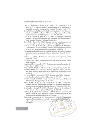 124
TRASTORNOS PSICOLÓGICOS EN EL SIGLO XXI
CASPI, A.; HARRINGTON, H.; MILNE, B.; AMELL, J. W.; THEODORE, R. F. y
MOFFITT, T. E. (2003). «Children’s behavioral styles at age 3 are linked to
their adult personality traits at age 26», Journal of Personality, 71, 495-513.
CASPI, A.; SUGDEN, K.; MOFFITT, T. E.; TAYLOR, A.; CRAIG, I. W.; HARRING-
TON, H., et al. (2003). «Inﬂuence of life stress on depression: Moderation by
a polymorphism in the 5-HTT gene», Science, 301, 386-389.
CHEN, W. J.; HSIAO, C. K., y LIN, C. C. H. (1997). «Schizotypy in community
samples: The three-factor structure and correlation with sustained atten-
tion», Journal of Abnormal Psychology, 106, 649-654.
CROW, T. J., y DONE, D. J. (1992). «Prenatal exposure to inﬂuenza does not
cause schizophrenia», British Journal of Psychiatry, 161, 390-392.
FAHY, T. A.; JONES, P. B.; SHAM, P. C.; TAKEI, N., y MURRAY, R. M. (1993).
«Schizophrenia in Afro-caribbeans in the UK following prenatal exposure
to the 1957 A2
inﬂuenza pandemic», Schizophrenia Research, 9, 132.
FEINBERG, I. (1982). «Schizophrenia caused by a fault in programmed synaptic
elimination during adolescence?», Journal of Psychiatric Research, 17, 319-
334.
FRISTON, K. J. (2002). «Dysfunctional connectivity in schizophrenia», World
Psychiatry, 1, 66-71.
GOTTESMAN, I. I. (1991). Schizophrenia Genesis: The origins of madness, Nueva
York: Freeman.
HAKOSALO, J. K., y SAXÉN, L. (1971). «Inﬂuenza epidemic and congenital de-
fects.» Lancet, 2, 1346-1347.
HALE, F. (1933). «Pigs born without eye balls», Journal of Heredity, 24, 104-106.
HUTTUNEN, M. O. (1971). «Persistent alteration of turnover of brain noradren-
alin in the offspring of rats subjected to stress during pregnancy», Nature,
35, 53-55.
HUTTUNEN, M. O., y NISKANEN, P. (1978). «Prenatal loss of father and psychi-
atric disorders», Archives of General Psychiatry, 35, 429-431.
HUTTENLOCHER, P. R. (1990): «Morphometric study of human cerebral cortex
development», Neuropsychologica, 28, 517-527.
JANG, K. L.; DICK, D. M.; WOLF, H.; LIVESLEY, W. J., y PARIS, J. (2005). «Psy-
chosocial adversity and emotional instability: An application of gene-envi-
ronment interaction models», European Journal of Personality, 19, 359-372.
KENDELL, R., y KEMP, I. W. (1989). «Maternal inﬂuenza in the etiology of
schizophrenia», Archives of General Psychiatry, 46, 878-882.
KENDLER, K. S., y KARKOWSKI-SHUMAN, L. (1997). «Stressful life events and
genetic liability to major depression: Genetic control of exposure to the
environment?», Psychological Medicine, 27, 539-547.
KRUEGER, R. F.; MARKON, K. E., y BOUCHARD JR., T. J. (2003). «The extended
genotype: The heritability of personality account for the heritability of re-
called family environments in twins reared apart», Journal of Personality, 71,
5, 809-834.
ritability of re
Journal of
ap
part
t», Jo
»
o
for th
03
e h
)
h
.
erita
Th
he
bili
e e
t
t
of
n
E
E
D
DI
I
ap
ap
C
part
part
C
C
part
C
C
part
partI
t»
t»
I
t»
t»Ó
, J
Ó
nt fo
t fo
Jo
Jo
Ó
Ó
J
f
f
Ó
fo
Ó
t fo
t fo
»
» Jo
Jo
Ó
fo
fo
Jo
Jo
N
r th
r th
N
t
N
r t
N
or th
or th D
)
)
e he
e h
D
h
3)
D
03)
03)
e h
e h
D
h
h I
.
.
e
e
I
.
.
er
er
ri
Gb
G
«Th
«Th
it
it
G
Th
«Th
G
«Th
«Th
ritab
rit
I
he
he
b
b
I
he
he
b
b
T
e
il
T
e
i
T
e e
e e
l
l
T
e e
e e
li
li
A
A
xte
xte
A
te
A
xt
A
xte
xte
A
xt
xt
L
n
n
f
f
L
nd
L
n
n
f
f
P
Pa
a
ar
r
ra
a
a u
us
so
o
o e
e
ex
x
x
xc
c
cl
lu
us
si
i
iv
v
v
vo
o
o d
de
el
l u
us
su
ua
ar
r
ri
io
o
a
au
u
ut
t
t
o
o
o
o
r
r
r
i
i
i
z
z
z
z
a
a
a
d
d
o
o
f al
lit
ty
y, 71,
 