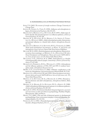125
EL NEURODESARROLLO DE LOS PRINCIPALES TRASTORNOS MENTALES
KUHN, T. S. (1962). The structure of scientiﬁc revolutions. Chicago: University of
Chicago Press.
KUNUGI, H.; NANKOS, S. y TAKEI, N. (1992). «Inﬂuenza and schizophrenia in
Japan», British Journal of Psychiatry, 160, 274-275.
MACHÓN, R. A.; MEDNICK, S. A., y HUTTUNEN, M. O. (1997). «Adult major af-
fective disorder after prenatal exposure to an inﬂuenza epidemic», Archives of
General Psychiatry, 54, 322-328.
MACHÓN, R. A.; HUTTUNEN, M. O.; MEDNICK, S. A.; SINIVUO, J.; TANSKA-
NEN, A., y WATSON, J. (2002). «Adult schizotypal personality characteristics
and prenatal inﬂuenza in a ﬁnnish birth cohort», Schizophrenia Research,
54, 7-16.
MACHÓN, R. A.; MEDNICK, S. A.; HUTTUNEN, M. O., y TANSKANEN, A. (2006).
«Fetal neural development and deviance», en RAINE, A. (ed.),Crime and
Schizophrenia: Causes and cures, Nueva York: Nova Science Publishers.
MCCLURE, W. O. (1995). «Fetal development and schizophrenia: Historical ob-
servations from teratology», en MEDNICK, S. A., y HOLLISTER, J. M. (eds.),
Neural Development and Schizophrenia: Theory and research. NATO ASI Se-
ries. Series A: Life sciences, vol. 275, Nueva York: Plenum Press.
MCGLASHAN, T. H., y HOFFMAN, R. E. (2000). «Schizophrenia as a disorder
of developmentally reduced synaptic connectivity», Archives of General Psy-
chiatry, 57, 637-648.
MCGRATH, J. J.; PEMBERTON, M. R., y WELHAM, J. L. (1993). «Schizophrenia
and the inﬂuenza epidemics of 1954, 1957 and 1959: A southern hemi-
sphere study», Schizophrenia Research, 14, 1-8.
MCNEIL, T. F., y CANTOR-GRAAE, E. (2001). «Obstetric complications as risk
factors for schizophrenia», International Journal of Mental Health, 29, 73-83.
MEDNICK, S. A., y HOLLISTER, J. M. (eds) (1995). Neural development and schizo-
phrenia: theory and research. NATO ASI Series. Series A: Life sciences, vol. 275,
Nueva York: Plenum Press.
MEDNICK, S. A.; HUTTUNEN, M. O., y MACHóN, R. A. (1994). «Prenatal in-
ﬂuenza infections and adult schizophrenia», Schizophrenia Bulletin, 20(2),
263-267.
MEDNICK, S. A.; MACHóN, R. A.; HUTTUNEN, M. O., y BONETT, D. (1988).
«Adult schizophrenia following prenatal exposure to an inﬂuenza epidemic»,
Archives of General Psychiatry, 45, 189-192.
MEYER, R. G. (1993). The Clinician’s Handbook: Integrated diagnostics, assessment
and intervention in adult and adolescent psychopathology, Needham Heights,
Massachusetts: Allyn and Bacon.
MOFFIT, T. E. (2005). «The new look of behavioral genetics in developmental
psychopathology: Gene-environment interplay in antisocial behaviors», Psy-
chological Bulletin, 131, 533-554.
NASRALLAH, H. A. (1991). «Neurodevelopmental aspects of bipolar affective
disorder», Biological Psychiatry, 29, 1-2.
ects of bipolar affective
nta
al as
aspec
sp
ial be
ehav
vi
ior P
E
E
D
DI
I
nt
nt
C
al a
al a
C
C
al a
C
C
al as
al a I
asp
asp
I
asp
asp
pe
Ó
pec
pec
Ót
Ó
Ó
Ó
pec
pec
Ó
pec
pec
N
N D
D
al b
D
al b
al b
D
DI
b
b
I
b
b
G
ehav
ehav
G
ehav
G
ehav
ehav
I
vi
vi
I
vi
vi
T
o
Tr
T
or
or
T
or
or
A
s»,
s»,
A
,
A
rs»
A
s»,
s»,
L
P
P
L
Ps
L
P
P
P
Pa
a
ar
r
ra
a
a u
us
so
o
o e
e
ex
x
x
xc
c
cl
lu
us
si
i
iv
v
v
vo
o
o d
de
el
l u
us
su
ua
ar
r
ri
io
o
a
au
u
ut
t
t
o
o
o
o
o
o
r
r
r
r
r
i
i
i
z
z
z
z
a
a
a
d
d
o
o
o
o
o
o
o
o
o
o
aff
fec
ct
tive
e
125
125
1
 