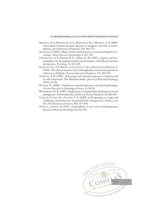 127
EL NEURODESARROLLO DE LOS PRINCIPALES TRASTORNOS MENTALES
SøRENSEN, H. J.; MORTENSEN, E. L.; REINISCH, J. M., y MEDNICK, S. A. (2004).
«Association between prenatal exposure to analgesics and risk of schizo-
phrenia», British Journal of Psychiatry, 185, 366-371.
SRIVASTAVA, P. (2002). «Roles of heat-shock proteins in innate and adaptive im-
munity», Nature Reviews Immunology, 2, 185-194.
STREISSGUTH, A. P., TREDER, R. P., y BARR, H. M. (1987). «Aspirin and acet-
aminophen use by pregnant women and subsequent child IQ and attention
decrements», Teratology, 35, 211-219.
SUSSER, E.; LIN, S. P.; BROWN, A. S.; LUMEY, L. H., y ERLENMEYER-KIMLING, L.
(1994). «No relation between risk of schizophrenia and prenatal exposure to
inﬂuenza in Holland», American Journal of Psychiatry, 151, 922-924.
VENABLES, P. H. (1996). «Schizotypy and maternal exposure to inﬂuenza and
to cold temperature: The Mauritius study», Journal of Abnormal Psychology,
105(1), 53-60.
WALKER, E. (2002). «Adolescent neurodevelopment and psychopathology»,
Current Directions in Psychological Science, 11, 24-28.
WEINBERGER, D. R. (1987). «Implications of normal brain development for the
pathogenesis of Schizophrenia», Archives of General Psychiatry, 44, 660-669.
YANAI, J.; VATURY, O., y SLOTKIN, T. A. (2002). «Cell signaling as a target and
underlying mechanism for neurobehavioral teratogenesis», Annals of the
New York Academies of Sciences, 965, 473-478.
ZUBIN, J., y SPRING, B. (1997). «Vulnerability: A new view of schizophrenia»,
Journal of Abnormal Psychology, 86, 103-126.
E
E
D
DI
IC
CI
IÓ
ÓN
N D
DI
IG
GI
IT
TA
AL
L
P
Pa
a
ar
r
ra
a
a u
us
so
o
o e
e
ex
x
x
xc
c
cl
lu
us
si
i
iv
v
v
vo
o
o d
de
el
l u
us
su
ua
ar
r
ri
io
o
a
au
u
ut
t
t
o
o
o
o
o
o
r
r
r
r
r
i
i
i
z
z
z
z
a
a
a
d
d
o
o
o
o
o
o
o
o
o
o
127
127
1
 