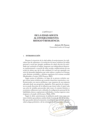 129
CAPÍTULO 7
DE LA EDAD ADULTA
AL ENVEJECIMIENTO:
RIESGO Y RESILIENCIA
Antonio M. Fonseca.
Universidad Católica de Portugal
1. INTRODUCCIÓN
Durante la transición de la edad adulta al envejecimiento, los indi-
viduos han de enfrentarse a la resolución de tareas evolutivas de índole
personal y social (por ejemplo: problemas de salud, elección de activi-
dades que sustituyan el trabajo, asegurarse una independencia ﬁnancie-
ra, mantenimiento o creación de redes sociales, establecimiento de una
escala de valores que rija la vida cotidiana), lo cual trae aparejado una
serie de demandas adaptativas que están sujetas a cambios en el tiempo
entre distintas sociedades o distintos segmentos de la misma sociedad
(Bradtstadter y Lerner, 1999; Fonseca, 2005).
Según avanza el individuo a lo largo de su proceso evolutivo sur-
gen ciertas tareas evolutivas que acarrean situaciones transitorias y con-
frontacionales con nuevos problemas y que requieren de una respuesta
adecuada desde una perspectiva adaptativa. Esta aparición de respues-
tas no puede disociarse de la inﬂuencia que tienen sobre el sujeto toda
una serie de variables psicosociales tales como: el contexto histórico y
económico, inﬂuencias socio-culturales, la conﬁguración personal de las
habilidades, deseos y aspiraciones individuales, o incluso aspectos como
el género o el estado civil (Lerner y Walls, 1999).
Según lo dicho anteriormente, la jubilación puede verse como una
tarea evolutiva que podemos analizar desde el punto de vista de las varia-
bles que pueden afectar la transición a la jubilación (por ejemplo: género,
salud, antigua profesión), o de las estrategias de afrontamiento utilizadas
(por ejemplo: género,
de afro
egi
gias
il
d
d
ació
ión
ón (
nto d
de vist
er
ta de
a
e c
co
la
om
s va
o
ari
u
a
E
gi
gi
E
g
E
egi
egi
D
ias d
ias
D
D
ias
ias
D
as
as I
d
d
I
d
d
de
C
ació
ació
d
dC
C
lació
C
ació
ació
d
d
ió
ióI
ión
ión
n
Ó
unto
ón (p
n (
Ó
n
to
nto
Ó
nto
nto
ón (p
n (
Ó
n (
n ( N
de
de
N
d
N
de
de D
vist
vist
D
D
vist
vist
D
vis
vis I
ta
ta
I
ta
ta
a de
G
se
se
a de
a de
G
d
se c
G
se c
se
a de
a deI
co
co
l
l
I
co
co
l
lT
la
T
as
T
om
om
T
om
om
a
a v
A
mo
mo
s a
s a
A
o
A
mo
A
A
mo
mo
s va
s va
A
o
o
L
u
u
ri
ri
L
un
i
L
u
u
ari
ari
P
Pa
a
ar
r
ra
a
a u
us
so
o
o e
e
ex
x
x
xc
c
cl
lu
us
si
i
iv
v
v
vo
o
o d
de
el
l u
us
su
ua
ar
r
ri
io
o
a
au
u
ut
t
t
o
o
o
o
o
o
r
r
r
r
r
i
i
i
z
z
z
z
a
a
a
d
d
o
o
o
o
o
o
o
o
o
o
ient
miento
miento
miento u
en
en
m
mi
mi
i
ie to
o
o
o
to
to
to
to
o
o
mie
mient
nt
en
en
en
en
en
en
tam
g
i
gé
li
én
ner
ro,
tiliza
adas
129
129
1
 