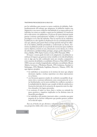 130
TRASTORNOS PSICOLÓGICOS EN EL SIGLO XXI
por los individuos para encarar su nueva condición de jubilados. Inde-
pendientemente del enfoque que adoptemos, la jubilación implica una
adaptación a una nueva condición vital deﬁnida en su mayor parte por el
individuo (no existe un modelo a seguir por los jubilados). La transición
de la «vida activa» a la «jubilación» y el proceso de ajuste inherente puede
generar ocasiones particularmente sensibles a la aparición de cambios
psicológicos en la vida del individuo. Para la mayoría de los individuos
la jubilación no sólo signiﬁca la ﬁnalización de una actividad profesional
sino que, además, pone punto ﬁnal a un largo periodo vital que ha inﬂui-
do en los hábitos, deﬁnido prioridades y condicionado sus deseos. Asi-
mismo, la jubilación puede ser un periodo de renovación (para establecer
nuevos objetivos, invertir en ocio, relacionarse con los demás, etc.) o bien
de sufrimiento y pérdida (trabajo, prestigio, amigos, poder adquisitivo…)
(Gee y Baillie, 1999; Taylor-Carter y Cook, 1995; Theriault, 1994).
El mayor o menor grado de éxito en la adaptación a la jubilación se
mide por el impacto que generan ciertas variables en la vida del jubilado;
esto es algo que ha sido conﬁrmado tanto por estudios comparativos
entre muestras de jubilados y no jubilados (Fonseca y Paúl, 2003; Young,
1989) como por estudios longitudinales realizados con jubilados (Bossé,
Aldwin, Levenson y Workman-Daniels, 1991; Joukamaa, Saarijarvi y
Salokangas, 1993; Midanik, Soghikian, Ransom y Tekawa, 1995). He
aquí algunos ejemplos:
los individuos se encuentran en la tesitura de tener que adoptar
•
decisiones rápidas o incluso repentinas con claras repercusiones
en su futuro;
con frecuencia aparecen estados de confusión susceptibles de ge-
•
nerar crisis y ocasionar sufrimiento como consecuencia de: no es-
tar familiarizados con la nueva realidad, los conﬂictos asociados a
la multiplicidad de objetivos que cumplir, la falta de satisfacción y
frustración derivados de la sensación de separación entre los obje-
tivos deseados y los logros personales;
en ocasiones el sujeto no tiene claros o incluso no entiende los
•
pasos positivos y negativos implicados en las distintas áreas de
desarrollo psicológico;
los individuos sólo pueden intervenir sobre o controlar una parte
•
pequeña de los factores inﬂuyentes que pueden generar cambios
en la vida del sujeto.
Aun así, el hecho de que afrontar y solucionar tareas evolutivas sea
una perspectiva válida sobre cómo se enfrenta el sujeto a los problemas
r tareas evolutivas sea
ta el su
nf
fren
lu
nt
cio
on
nar t
E
nf
nf
E
E
nf
nf
D
fren
fren
D
D
fren
fren
D
fren
frenI
nt
nt
I
nt
nt
ta
C
cio
cio
C
C
ucio
C
ucio
ucio
t
on
on
I
on
on
na
Ó
nar
nar
Ó
ar
Ó
Ó
nar
nar
Ó
nar
nar
N
N
N
N D
DI
IG
GI
IT
TA
AL
L
P
Pa
a
ar
r
ra
a
a u
us
so
o
o e
e
ex
x
x
xc
c
cl
lu
us
si
i
iv
v
v
vo
o
o d
de
el
l u
us
su
ua
ar
r
ri
io
o
a
au
u
ut
t
t
o
o
o
o
r
r
r
i
i
i
z
z
z
z
a
a
a
d
d
o
o
a lo
o a los p
o a los
o a los p
a l
a l
o a
a
a l
l s
s
s p
os
os
os
os
s
s
a
a o
o
l
l
a l
a l
a l
a l
j
jet as
iv
va
as
s s
se
ea
a
prob
ble
em
ma
 