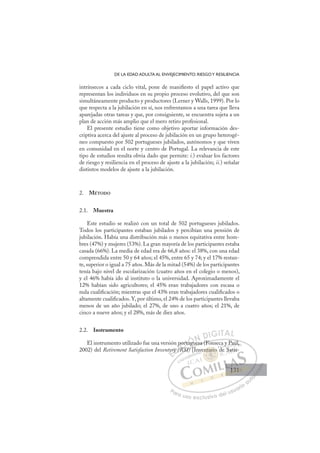 131
DE LA EDAD ADULTA AL ENVEJECIMIENTO: RIESGOY RESILIENCIA
intrínsecos a cada ciclo vital, pone de maniﬁesto el papel activo que
representan los individuos en su propio proceso evolutivo, del que son
simultáneamente producto y productores (Lerner y Walls, 1999). Por lo
que respecta a la jubilación en sí, nos enfrentamos a una tarea que lleva
aparejadas otras tareas y que, por consiguiente, se encuentra sujeta a un
plan de acción más amplio que el mero retiro profesional.
El presente estudio tiene como objetivo aportar información des-
criptiva acerca del ajuste al proceso de jubilación en un grupo heterogé-
neo compuesto por 502 portugueses jubilados, autónomos y que viven
en comunidad en el norte y centro de Portugal. La relevancia de este
tipo de estudios resulta obvia dado que permite: i.) evaluar los factores
de riesgo y resiliencia en el proceso de ajuste a la jubilación; ii.) señalar
distintos modelos de ajuste a la jubilación.
2. MÉTODO
2.1. Muestra
Este estudio se realizó con un total de 502 portugueses jubilados.
Todos los participantes estaban jubilados y percibían una pensión de
jubilación. Había una distribución más o menos equitativa entre hom-
bres (47%) y mujeres (53%). La gran mayoría de los participantes estaba
casada (66%). La media de edad era de 66,8 años: el 38%, con una edad
comprendida entre 50 y 64 años; el 45%, entre 65 y 74; y el 17% restan-
te, superior o igual a 75 años. Más de la mitad (54%) de los participantes
tenía bajo nivel de escolarización (cuatro años en el colegio o menos),
y el 46% había ido al instituto o la universidad. Aproximadamente el
12% habían sido agricultores; el 45% eran trabajadores con escasa o
nula cualiﬁcación; mientras que el 43% eran trabajadores cualiﬁcados o
altamente cualiﬁcados. Y, por último, el 24% de los participantes llevaba
menos de un año jubilado; el 27%, de uno a cuatro años; el 21%, de
cinco a nueve años; y el 28%, más de diez años.
2.2. Instrumento
El instrumento utilizado fue una versión portuguesa (Fonseca y Paúl,
2002) del Retirement Satisfaction Inventory (RSI) [Inventario de Satis-
guesa (Fonseca y Paúl,
RSI) [
tory
ory (
p
(R
RS
p
R
port
rtu
ugu
E
tor
tor
E
E
tor
tor
D
ry (
ry
D
D
ry (
ry I
(R
(R
I
p
p
(R
(R
R
C
port
port
RS
RS
C
C
port
C
port
port
RS
RS
rtu
rtu
I
rtu
rtu
ug
Ó
ugu
ugu
Ó
ug
Ó
Ó
ugu
ugu
Ó
ugu
uguN
N
N
N D
DI
IG
GI
IT
TA
AL
L
P
Pa
a
ar
r
ra
a
a u
us
so
o
o e
e
ex
x
x
xc
c
cl
lu
us
si
i
iv
v
v
vo
o
o d
de
el
l u
us
su
ua
ar
r
ri
io
o
a
au
u
ut
t
t
o
o
o
o
o
o
r
r
r
r
r
i
i
i
z
z
z
z
a
a
a
d
d
o
o
o
o
o
o
o
o
o
o
ntar
entario
tario
entario
tar
tar
n
n
n
nt
t i
io
o
o
o
o
o
o
o
nt
nt ri
ri
tar
tar
ta
ta
ta
ta
nv d
d
y
y P
P
Pa
aú
úl
l,
e Satis-
131
131
1
 