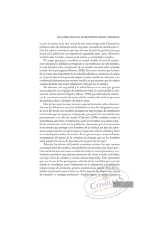 133
DE LA EDAD ADULTA AL ENVEJECIMIENTO: RIESGOY RESILIENCIA
to, por lo menos en la fase inicial de esta nueva etapa vital. Durante los
primeros años de jubilación existe un grado razonable de satisfacción vi-
tal y los sujetos consideran que hay diversas fuentes de gratiﬁcación que
hacen de la jubilación una experiencia agradable, tales como «libertad y
control sobre tu vida», «ausencia de estrés» y «actividades sociales».
El campo que parece contribuir en mayor medida al nivel de satisfac-
ción vital para los jubilados portugueses es «la residencia y la vida familiar»,
lo cual abunda en las conclusiones de un estudio nacional sobre actitudes
sociales de los portugueses (Ramos, 2000). Este autor sostiene que la fami-
lia es el área más importante de la vida del individuo y, asimismo, el campo
en el que la interacción personal adquiere mayor sentido, lo cual viene a ser
conﬁrmado plenamente por nuestro estudio, ya que muestra que los sujetos
casados declaran una mayor satisfacción vital que los no casados.
No obstante, «la seguridad y la salud física» es un área que guarda
escasa relación con el grado de satisfacción vital, lo cual respalda la opi-
nión de ciertos autores (Quick y Moen, 1998) que deﬁenden la existen-
cia de una fuerte correlación entre salud y satisfacción vital en personas
de mediana edad y jubilados de ambos sexos.
Dos de los aspectos que merecen especial atención están relaciona-
dos con las diferencias entre los individuos en función del género y esta-
do civil. De hecho, los hombres declaran un mayor grado de satisfacción
con la vida que las mujeres, atribuyendo gran parte de esta satisfacción
precisamente a la vida de casado. Calasanti (1996) también resalta la
importancia que tiene el matrimonio para los hombres en cuanto al gra-
do de satisfacción vital tras la jubilación aﬁrmando que el matrimonio
es un estado que protege a los hombres de la soledad, un tipo de depen-
dencia adquirida con el cual el sujeto es capaz de evitar la soledad y tener
un control pasivo sobre el entorno. Es un proceso que va normalmente
acompañado del apoyo de la conexión al cónyuge, que en los hombres
suele adoptar la forma de dependencia respecto de la mujer.
Además, los efectos del pasado continúan activos: los que cuentan
con mayor nivel de estudios, una profesión reconocida y una mejor posi-
ción social encaran esta nueva condición vital con más optimismo y sen-
timientos positivos que quienes provienen de clases sociales más bajas,
con bajo nivel de estudios y menos dinero disponible. Esto demuestra
que, en el caso de los portugueses, además de las variables que normal-
mente se consideran como inﬂuyentes en la adaptación a la jubilación
(edad, tiempo de jubilación, género, matrimonio), surgen otras dos va-
riables importantes para el éxito en dicho proceso de adaptación: «nivel
de estudios» y «antigua profesión». Ambos siguen el mismo patrón: a
de adaptación: «nivel
siguen
mb
bos
pro
s
oces
eso d
so
s
d
o) surg
gen
n
a
n otr
j
la j
ju
as d
ub
dos
la
v
ci
E
mb
mb
E
E
mb
mb
D
bos
bos
D
D
bos
bos
D
os
os I
s
s
I
s
s
sig
C
oce
oce
i
i
C
C
oce
C
oces
oce
i
i
I
es
esI
eso
eso
o
Ó
o),
o),
o d
o d
Ó
o d
),
),
Ó
o),
o),
so d
o d
Ó
),
),
o d
o dN
sur
sur
N
su
N
sur
sur D
gen
gen
D
D
gen
gen
D
en
enI
Io
o
otra
G
la
la
otra
otra
G
la j
t
la j
G
la j
la
otra
otraI
u
u
as
as
I
u
u
as
asT
u
sT
b
d
T
ub
ub
T
ub
ub
do
A
la
la
d
d
A
ac
A
il
d
A
A
ila
ila
dos
dos
A
la
la
L
ci
ci
v
v
L
ió
L
ci
ci
v
v
P
Pa
a
ar
r
ra
a
a u
us
so
o
o e
e
ex
x
x
xc
c
cl
lu
us
si
i
iv
v
v
vo
o
o d
de
el
l u
us
su
ua
ar
r
ri
io
o
a
au
u
ut
t
t
o
o
o
o
o
o
r
r
r
r
r
i
i
i
z
z
z
z
a
a
a
d
d
o
o
o
o
o
o
o
o
o
o
ism
mismo
mismo
mismo
sm
sm
m
m
m
mi
i mo
o
o
o
o
o
mo
mo
o
o
mis
mism
m
sm
sm
sm
sm
sm
sm
l
: «n
n
niv
vel
patró
ón: a
133
133
1
 