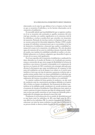 137
DE LA EDAD ADULTA AL ENVEJECIMIENTO: RIESGOY RESILIENCIA
relacionados con la vejez los que deﬁnen el ser y el ajuste a la fase vital
en que se encuentra el individuo, y no los factores relacionados con la
«transición a la jubilación».
Es razonable admitir que la probabilidad de que se registren cambios
en el ser se encuentra más acentuada en aquellos momentos del ciclo
vital que coinciden con cambios signiﬁcativos en la estructura vital de
los individuos o, incluso se podría decir que coinciden con situaciones
de transición. Partiendo de esta base teórica y la hipótesis de que existe
un enorme potencial de diversidad adaptativa, Hooker (1991) estudió
un grupo de individuos norteamericanos que se encontraban en la fase
de «transición a la jubilación» y demostró que cambio y estabilidad ca-
minan de la mano en la «transición a la jubilación». No sólo descubrió
signos de variación del ser entre los individuos durante el periodo objeto
de estudio, sino también de estabilidad, atribuible al cambio y a la esta-
bilidad subyacente en el esfuerzo adaptativo que desarrolla el sujeto en
el curso de un suceso vital signiﬁcativo.
En el caso especíﬁco de la «transición a la jubilación» y analizando los
datos obtenidos en el estudio de Hooker y en el realizado por nosotros
estamos convencidos de que cierto margen de ﬂexibilidad en la forma de
percibirse a uno mismo y al mundo (contemplado en el componente de
apertura en el patrón de AG) constituiría una estrategia adecuada para
afrontar la discrepancia que surge inevitablemente de comparar la vida
antes de la jubilación con la de después (con énfasis en el cambio), pero
también es cierto que este tipo de apertura y ganancias evolutivas que se
pueden extraer pueden darse con mayor probabilidad en individuos que
hayan mostrado previamente una buena disposición ante la novedad y la
exploración del entorno circundante (con énfasis en la estabilidad).
Lo anterior conﬁrma de forma genérica la tendencia a un alto nivel
de correlación entre las características psicológicas deﬁnidas en el patrón
AG y el éxito en el ajuste a la jubilación. Así, la presencia de dichas carac-
terísticas en los jubilados puede considerarse un «escudo protector» para
el momento de entrada en la jubilación. Estas diferencias entre sujetos en
cuanto a patrones de ajuste muestran que dejar de trabajar puede conside-
rarse un paso que puede convertirse en una trampa por desarrollo pobre o
inadecuado de estrategias para afrontar la nueva fase vital.
Finalmente, la (re)construcción de un sentido de identidad personal
es más fuerte entre los individuos de AG; más frágil entre los VP; y
más difícil en los individuos PR. Lo anterior demuestra que afrontar y
solucionar con éxito las tareas evolutivas (en este caso, la jubilación) es
un proceso donde se observa, desde el punto de vista psicológico, que el
caso, la jubilación) es
de vist
pun
nto
en
o d
d
est
ste
e c
muestra q
nt
que
re lo
af
fr
os
ont
V
tar
P
ta
E
un
un
E
E
un
un
D
nto
nto
D
D
nto
nto
D
nto
nto I
o d
o d
I
o d
o d
d
C
es
es
d
d
C
C
n est
C
n est
est
d
d
ste
ste
I
ste
ste
eÓ
emu
mu
te ca
e c
Ó
e c
mu
m
Ó
emu
mu
e ca
e c
Ó
e c
e c N
uest
uest
N
e
N
uest
uest D
ra q
ra
D
a
D
D
ra q
ra q
D
a
a I
q
q
I
qu
qu
ue a
G
re
re
ue
ue
G
re
tre
G
tre
tre
ue a
ue I
l
l
a
a
I
lo
lo
af
afT
fT
s
ro
T
os
os
f
fT
os
os
fr
fr n
A
V
V
t
t
A
VP
A
V
A
A
V
V
ont
ont
A
V
V
L
P
P
ar
ar
L
P;
L
P
P
ar
ar
P
Pa
a
ar
r
ra
a
a u
us
so
o
o e
e
ex
x
x
xc
c
cl
lu
us
si
i
iv
v
v
vo
o
o d
de
el
l u
us
su
ua
ar
r
ri
io
o
a
au
u
ut
t
t
o
o
o
o
o
o
r
r
r
r
r
i
i
i
z
z
z
z
a
a
a
d
d
o
o
o
o
o
o
o
o
o
o
coló
sicológi
icológ
sicológi
ol
ol
ic
ic
c
c
col
l
ló
óg
g
gi
gi
g
óg
g
g
óg
g
g
óg
óg
g
g
g
g
g
g
g
g
co
coló
ló
ol
ol
ol
ol
ol
ol
p i
ció
ón
n
n) es
o, qu
ue el
137
137
1
 