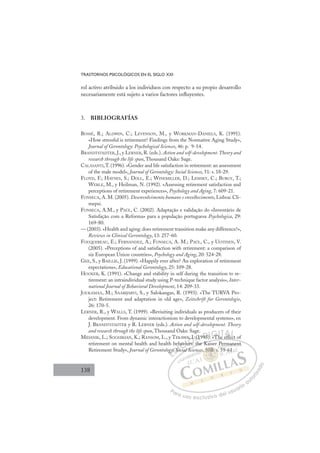 138
TRASTORNOS PSICOLÓGICOS EN EL SIGLO XXI
rol activo atribuido a los individuos con respecto a su propio desarrollo
necesariamente está sujeto a varios factores inﬂuyentes.
3. BIBLIOGRAFÍAS
BOSSÉ, R.; ALDWIN, C.; LEVENSON, M., y WORKMAN-DANIELS, K. (1991).
«How stressful is retirement? Findings from the Normative Aging Study»,
Journal of Gerontology: Psychological Sciences, 46: p. 9-14.
BRANDTSTADTER, J., y LERNER, R. (eds.). Action and self-development.Theory and
research through the life span, Thousand Oaks: Sage.
CALASANTI,T. (1996). «Gender and life satisfaction in retirement: an assessment
of the male model», Journal of Gerontology: Social Sciences, 51: s. 18-29.
FLOYD, F.; HAYNES, S.; DOLL, E.; WINEMILLER, D.; LEMSKY, C.; BURGY, T.;
WERLE, M., y Heilman, N. (1992). «Assessing retirement satisfaction and
perceptions of retirement experiences», Psychology and Aging, 7: 609-21.
FONSECA, A. M. (2005). Desenvolvimento humano e envelhecimento, Lisboa: Cli-
mepsi.
FONSECA, A.M., y PAÚL, C. (2002). Adaptação e validação do «Inventário de
Satisfação com a Reforma» para a população portuguesa Psychologica, 29:
169-80.
— (2003). «Health and aging: does retirement transition make any difference?»,
Reviews in Clinical Gerontology, 13: 257-60.
FOUQUEREAU, E.; FERNANDEZ, A.; FONSECA, A. M.; PAÚL, C., y UOTINEN, V.
(2005). «Perceptions of and satisfaction with retirement: a comparison of
six European Union countries», Psychology and Aging, 20: 524-28.
GEE, S., y BAILLIE, J. (1999). «Happily ever after? An exploration of retirement
expectations», Educational Gerontology, 25: 109-28.
HOOKER, K. (1991). «Change and stability in self during the transition to re-
tirement: an intraindividual study using P-technique factor analysis», Inter-
national Journal of Behavioral Development, 14: 209-33.
JOUKAMAA, M.; SAARIJARVI, S., y Salokangas, R. (1993). «The TURVA Pro-
ject: Retirement and adaptation in old age», Zeitschrift fur Gerontologie,
26: 170-5.
LERNER, R., y WALLS, T. (1999). «Revisiting individuals as producers of their
development. From dynamic interactionism to developmental systems», en
J. BRANDTSTADTER y R. LERNER (eds.). Action and self-development. Theory
and research through the life span, Thousand Oaks: Sage.
MIDANIK, L.; SOGHIKIAN, K.; RANSOM, L., y TEKAWA, I. (1995). «The effect of
retirement on mental health and health behaviors: the Kaiser Permanent
Retirement Study», Journal of Gerontology: Social Sciences, 50B: s. 59-61.
The effect o
the Kaiser Permanent
cial Sc
ogy
y
y: So
So
e
Soc
havi
vio s:
o
I.
A .
h
(1995)
) «Th ffect
E
gy
gy
E
gy
E
ogy
ogy
D
y: So
y: S
D
D
y: So
y: S
D
y: S
y: S I
oc
oc
I
oc
oc
ci
C
hav
hav
i
i
C
avi
C
h
C
C
havi
hav
i
i
I
io
io
I
vio
viors
Ó
WA, I
, I
ors:
ors:
Ó
Ó
,
, I
I
Ó
Ó
A
A, I.
, I.
ors:
ors:
Ó
, I
, I
rs:
rs:
N
(1
(1
N
(
N
. (1
. (1 D
95)
95
D
95
D
D
95)
95
D
95
95 I
I
)
) «
G
Th
G
T
T
G
T
G
G
«T
T
I
h
h
I
h
h
T
T
T
TA
ff
A
ff
ff
A
A
A
ff
ff
AL
L
Lt
t
P
Pa
a
ar
r
ra
a
a u
us
so
o
o e
e
ex
x
x
xc
c
cl
lu
us
si
i
iv
v
v
vo
o
o d
de
el
l u
us
su
ua
ar
r
ri
io
o
a
au
u
ut
t
t
o
o
o
o
r
r
r
i
i
i
z
z
z
z
a
a
a
d
d
o
o
50B
, 50B: s
0
, 50B: s.
0B
0B
5
5
5
50
0
0B
B
B
B: s
s
:
:
:
:
50
50B:
B:
0B
0B
0B
0B
0B
0B
ces 5
rm
ma
an
nen
nt
59 61.
 