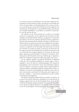 13
PRESENTACIÓN
en sí mismo (como en el nihilismo). Las emociones negativas des-
encadenan el móvil del odio cuando se percibe que son causadas por
el otro, lo cual conduce a la devaluación del otro o, lo que es lo mis-
mo, a considerar que es merecedor de dichas emociones negativas. Se
considera que la devaluación es más probable cuando se percibe que
una conducta reprobable es un producto, no de factores situaciona-
les, sino del carácter del otro.
En relación con las nuevas formas de ser adicto a la sociedad
actual, nos encontramos con tres capítulos. En el primero de ellos,
el profesor Luis Raúl Sanchez-Peraza, se pregunta si la estructura
que subyace a las nuevas conductas adictivas actuales es diferente o
sigue las mismas pautas desde mediados del siglo XX. Desde la expe-
riencia clínica con grupos de personas que completaron un progra-
ma de desintoxicación, identifica tres características en el patrón de
consumo: la supresión de la actividad emocional como un intento
por controlar sus estados de ánimo, la presencia de distorsiones de
la imagen corporal y la identificación con objetos de consumo como
una extensión de la imagen corporal; y la creación de mitos como
apoyo cognoscitivo para justificar el consumo de sustancias. Con-
cluye que la adicción aparece como una conducta que se organiza a
partir de la negación u oposición al dolor que supone estar vivos.
En un segundo capítulo, la profesora Elizabeth A. Maynard
señala que otro de grandes problemas de nuestro siglo es la por-
nografía a través de Internet (ciberpornografía). El consumo de
pornografía a través de Internet, tanto entre individuos religiosos
como no religiosos, es frecuente y puede incidir negativamente en
el funcionamiento individual y familiar. Aunque para muchos in-
dividuos, el consumo de pornografía por Internet y otras vías, no
tiene consecuencias emocionales ni relacionales, para algunos ado-
lescentes y adultos, es una práctica problemática, ya que conlleva
consecuencias muy negativas.
Por último, la profesora Elena Gismero, también en relación con
el tema de las nuevas adicciones, profundiza en la obsesión por la
imagen corporal como una de las principales lacras de la sociedad
occidental. Señala que aunque la mayoría de las personas no encajan
en los cánones de apariencia física, estos cánones se han convertido
en uno de los principales criterios por los que las personas evalúan
es se han convertido
que la
r l
los
s q
áno
non
ones
p
as p
s s
ersona
as n
s no
o e
so
ncaj
ie
aja
aj
E
r l
r l
E
E
r l
r l
D
los
los
D
D
los
los I
q
q
I
q
q
qu
C
áno
áno
C
C
cáno
C
áno
áno
o
o
non
non
n
Ó
las p
p
ones
nes
Ó
ne
s p
s p
Ó
as p
as p
ones
nes
Ó
p
p
ne
ne N
per
per
N
er
N
per
per
s se
s se
ona
on
D
D
ona
on I
a
a
I
a
as no
G
s n
s n
G
n
G
G
s no
s n I
o
o
I
o
o T
e
Tn
T
e
e
T
e
enc
A
nca
nca
A
a
A
n
A
A
nca
nca
AL
ja
ja
L
ja
L
aja
aja
P
Pa
a
ar
r
ra
a
a u
us
so
o
o e
e
ex
x
x
xc
c
cl
lu
us
si
i
iv
v
v
vo
o
o d
de
el
l u
us
su
ua
ar
r
ri
io
o
a
au
u
ut
t
t
o
o
o
o
o
o
r
r
r
r
r
i
i
i
z
z
z
z
a
a
a
d
d
o
o
o
o
o
o
o
o
o
o
son
rsonas
rsona
ersonas
on
on
r
rs
rs
s
so a
a
as
s
as
as
a
a
rso
rsona
na
on
on
on
on
on
on
p
pe
t
ti
id
do
o
eval
lúa
an
13
13
 