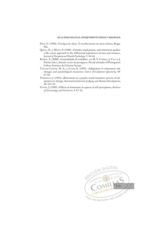 139
DE LA EDAD ADULTA AL ENVEJECIMIENTO: RIESGOY RESILIENCIA
PAÚL, C. (1996). Psicologia dos idosos. O envelhecimento em meios urbanos, Braga:
Sho.
QUICK, H., y MOEN, P. (1998). «Gender, employment, and retirement quality:
a life course approach to the differential experiences of men and women»,
Journal of Occupational Health Psychology, 3: 44-64.
RAMOS, A. (2000). «Centralidade do trabalho», en M. V. CABRAL, J. VALA y J.
FREIRE (eds.), Atitudes sociais dos portugueses (Social attitudes of Portuguese)
Lisboa: Instituto de Ciências Sociais.
TAYLOR-CARTER, M. A., y COOK, K. (1995). «Adaptation to retirement: role
changes and psychological resources», Career Development Quarterly, 44:
67-82.
THERIAULT, J. (1994). «Retirement as a psycho-social transition: process of ad-
aptation to change, International Journal of Aging and Human Development,
38: 153-70.
YOUNG, J. (1989). «Effects of retirement on aspects of self-perception», Archives
of Gerontology and Geriatrics, 9: 67-76.
E
E
D
DI
IC
CI
IÓ
ÓN
N D
DI
IG
GI
IT
TA
AL
L
P
Pa
a
ar
r
ra
a
a u
us
so
o
o e
e
ex
x
x
xc
c
cl
lu
us
si
i
iv
v
v
vo
o
o d
de
el
l u
us
su
ua
ar
r
ri
io
o
a
au
u
ut
t
t
o
o
o
o
o
o
r
r
r
r
r
i
i
i
z
z
z
z
a
a
a
d
d
o
o
o
o
o
o
o
o
o
o
139
139
1
 